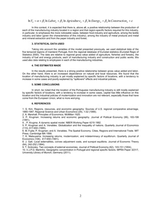ln Yit    1 ln Laborit   2 ln Agricultur eit   3 ln Energy it   4 ln Constructi onit  

          In this context, it is expected that there is, above all, a positive relationship between the production of
each of the manufacturing industry located in a region and that region-specific factors required for this industry,
in particular, to emphasize the more noticeable cases, between food industry and agriculture, among the textile
industry and labor (given the characteristics of this industry), among the industry of metal products and metal
and mineral extraction and from the paper industry and forest.

         3. STATISTICAL DATA USED

          Taking into account the variables of the model presented previously, we used statistical data of the
five temporal regions of mainland Portugal, from the regional database of Eurostat statistics (Eurostat Regio of
Statistics 2000). The data are relative to regional gross value added of agriculture, fisheries and forestry, the
industry of fuel and energy products, each of manufacturing industry and construction and public works. We
used also data relating to employees in each of the manufacturing industries.

         4. THE ESTIMATES MADE

         In the results presented, there is a strong positive relationship between gross value added and labor.
On the other hand, there is an increased dependence on natural and local resources. We found that the
location of manufacturing industry is yet mostly explained by specific factors of locations, with a tendency to
increase in some cases and poorly explained by "spillovers" effects and industrial policies.

         5. SOME CONCLUSIONS

         In short, be noted that the location of the Portuguese manufacturing industry is still mostly explained
by specific factors of locations, with a tendency to increase in some cases, capital has little influence on this
location and the industrial policies of modernization and innovation are not relevant, especially those that have
come from the European Union, what is more worrying.

         6. REFERENCES

1. S. Kim. Regions, resources, and economic geography: Sources of U.S. regional comparative advantage,
1880-1987. Regional Science and Urban Economics (29), 1-32 (1999).
2. A. Marshall. Principles of Economics. McMillan 1920.
3. P. Krugman. Increasing returns and economic geography. Journal of Political Economy (99), 183-199
(1991).
4. , P. Krugma. A dynamic spatial model. NBER Working Paper 4219 1992.
5. P. Krugman and A. Venables. Globalization and the inequality of nations. Quarterly Journal of Economics
(110), 617-650 (1995).
6. M. Fujita; P. Krugman; and A. Venables. The Spatial Economy. Cities, Regions and International Trade. MIT
Press, Cambridge MA 1999.
7. K. Matsuyama. Increasing returns, modernization, and indeterminacy of equilibrium. Quarterly Journal of
Economics (106), 617-650 (1991).
8. J. Galì. Local externalities, convex adjustment costs, and sunspot equilibria. Journal of Economic Theory
(64), 242-252 (1994).
9. T. Scitovsky. Two concepts of external economies. Journal of Political Economy (62), 143-151 (1954).
10. V.J.P.D. Martinho. Geographic concentration in Portugal and regional specific factors. MPRA Paper 32317,
University Library of Munich, Germany (2011).




                                                         2
 