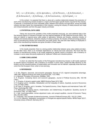 ln Yit    1 ln Laborit   2 ln Agricultur eit   3 ln Florestry it   4 ln Extraction 1it 
     5 ln Extraction 2 it   6 ln Energy it   7 ln Constructi onit   8 ln Capital it  
          In this context, it is expected that there is, above all, a positive relationship between the production of
each of the manufacturing industry located in a region and that region-specific factors required for this industry,
in particular, to emphasize the more noticeable cases, between food industry and agriculture, among the textile
industry and labor (given the characteristics of this industry), among the industry of metal products and metal
and mineral extraction and from the paper industry and forest.

         3. STATISTICAL DATA USED

         Taking into account the variables of the model presented previously, we used statistical data of the
five temporal regions of mainland Portugal, from the regional database OF INE (National Accounts 2003). The
data are relative to regional gross value added of agriculture, fisheries and forestry, extractive industry of
metallic and mineral products, extractive industry of various products, the industry of fuel and energy products,
each of manufacturing industry and construction and public works. We used also data relating to employees in
each of the manufacturing industries and gross formation of fixed capital.

         4. THE ESTIMATES MADE

         In the results presented, there is a strong positive relationship between gross value added and labor.
On the other hand, there is an increased dependence on natural and local resources. We found that the
location of manufacturing industry is yet mostly explained by specific factors of locations, with a tendency to
increase in some cases and poorly explained by "spillovers" effects and industrial policies.

         5. SOME CONCLUSIONS

         In short, be noted that the location of the Portuguese manufacturing industry is still mostly explained
by specific factors of locations, with a tendency to increase in some cases, capital has little influence on this
location and the industrial policies of modernization and innovation are not relevant, especially those that have
come from the European Union, what is more worrying.

         6. REFERENCES

1. S. Kim. Regions, resources, and economic geography: Sources of U.S. regional comparative advantage,
1880-1987. Regional Science and Urban Economics (29), 1-32 (1999).
2. A. Marshall. Principles of Economics. McMillan 1920.
3. P. Krugman. Increasing returns and economic geography. Journal of Political Economy (99), 183-199
(1991).
4. , P. Krugma. A dynamic spatial model. NBER Working Paper 4219 1992.
5. P. Krugman and A. Venables. Globalization and the inequality of nations. Quarterly Journal of Economics
(110), 617-650 (1995).
6. M. Fujita; P. Krugman; and A. Venables. The Spatial Economy. Cities, Regions and International Trade. MIT
Press, Cambridge MA 1999.
7. K. Matsuyama. Increasing returns, modernization, and indeterminacy of equilibrium. Quarterly Journal of
Economics (106), 617-650 (1991).
8. J. Galì. Local externalities, convex adjustment costs, and sunspot equilibria. Journal of Economic Theory
(64), 242-252 (1994).
9. T. Scitovsky. Two concepts of external economies. Journal of Political Economy (62), 143-151 (1954).
10. V.J.P.D. Martinho. Geographic concentration in Portugal and regional specific factors. MPRA Paper 32317,
University Library of Munich, Germany (2011).




                                                         2
 