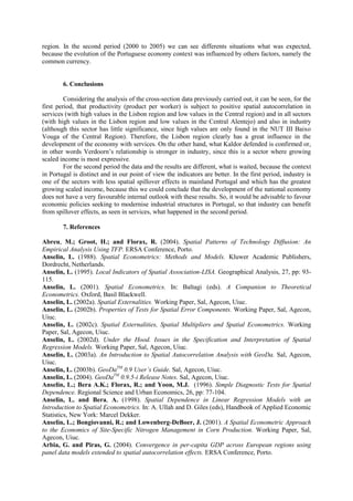 region. In the second period (2000 to 2005) we can see differents situations what was expected,
because the evolution of the Portuguese economy context was influenced by others factors, namely the
common currency.


        6. Conclusions

         Considering the analysis of the cross-section data previously carried out, it can be seen, for the
first period, that productivity (product per worker) is subject to positive spatial autocorrelation in
services (with high values in the Lisbon region and low values in the Central region) and in all sectors
(with high values in the Lisbon region and low values in the Central Alentejo) and also in industry
(although this sector has little significance, since high values are only found in the NUT III Baixo
Vouga of the Central Region). Therefore, the Lisbon region clearly has a great influence in the
development of the economy with services. On the other hand, what Kaldor defended is confirmed or,
in other words Verdoorn’s relationship is stronger in industry, since this is a sector where growing
scaled income is most expressive.
         For the second period the data and the results are different, what is waited, because the context
in Portugal is distinct and in our point of view the indicators are better. In the first period, industry is
one of the sectors with less spatial spillover effects in mainland Portugal and which has the greatest
growing scaled income, because this we could conclude that the development of the national economy
does not have a very favourable internal outlook with these results. So, it would be advisable to favour
economic policies seeking to modernise industrial structures in Portugal, so that industry can benefit
from spillover effects, as seen in services, what happened in the second period.

        7. References

Abreu, M.; Groot, H.; and Florax, R. (2004). Spatial Patterns of Technology Diffusion: An
Empirical Analysis Using TFP. ERSA Conference, Porto.
Anselin, L. (1988). Spatial Econometrics: Methods and Models. Kluwer Academic Publishers,
Dordrecht, Netherlands.
Anselin, L. (1995). Local Indicators of Spatial Association-LISA. Geographical Analysis, 27, pp: 93-
115.
Anselin, L. (2001). Spatial Econometrics. In: Baltagi (eds). A Companion to Theoretical
Econometrics. Oxford, Basil Blackwell.
Anselin, L. (2002a). Spatial Externalities. Working Paper, Sal, Agecon, Uiuc.
Anselin, L. (2002b). Properties of Tests for Spatial Error Components. Working Paper, Sal, Agecon,
Uiuc.
Anselin, L. (2002c). Spatial Externalities, Spatial Multipliers and Spatial Econometrics. Working
Paper, Sal, Agecon, Uiuc.
Anselin, L. (2002d). Under the Hood. Issues in the Specification and Interpretation of Spatial
Regression Models. Working Paper, Sal, Agecon, Uiuc.
Anselin, L. (2003a). An Introduction to Spatial Autocorrelation Analysis with GeoDa. Sal, Agecon,
Uiuc.
Anselin, L. (2003b). GeoDaTM 0.9 User’s Guide. Sal, Agecon, Uiuc.
Anselin, L. (2004). GeoDaTM 0.9.5-i Release Notes. Sal, Agecon, Uiuc.
Anselin, L.; Bera A.K.; Florax, R.; and Yoon, M.J. (1996). Simple Diagnostic Tests for Spatial
Dependence. Regional Science and Urban Economics, 26, pp: 77-104.
Anselin, L. and Bera, A. (1998). Spatial Dependence in Linear Regression Models with an
Introduction to Spatial Econometrics. In: A. Ullah and D. Giles (eds), Handbook of Applied Economic
Statistics, New York: Marcel Dekker.
Anselin, L.; Bongiovanni, R.; and Lowenberg-DeBoer, J. (2001). A Spatial Econometric Approach
to the Economics of Site-Specific Nitrogen Management in Corn Production. Working Paper, Sal,
Agecon, Uiuc.
Arbia, G. and Piras, G. (2004). Convergence in per-capita GDP across European regions using
panel data models extended to spatial autocorrelation effects. ERSA Conference, Porto.
 