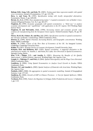 Baltagi, B.H.; Song, S.H.; and Koh, W. (2003). Testing panel data regression models with spatial
error correlation. Journal of Econometrics, 117, pp: 123-150.
Bera, A. and Yoon, M. (1993). Specification testing with locally misspecified alternatives.
Econometric Theory, 9, pp: 649-658.
Bernat, Jr., G.A. (1996). Does manufacturing matter ? A spatial econometric view of Kaldor’s laws.
Journal of Regional Science, Vol. 36, 3, pp. 463-477.
Fingleton, B. (1999). Economic geography with spatial econometrics: a “third way” to analyse
economic development and “equilibrium” with application to the EU regions. EUI Working Paper
ECO nº 99/21.
Fingleton, B. and McCombie, J.S.L. (1998). Increasing returns and economic growth: some
evidence for manufacturing from the European Union regions. Oxford Economic Papers, 50, pp. 89-
105.
Florax, R.J.G.M.; Folmer, H.; and Rey, S.J. (2003). Specification searches in spatial econometrics:
the relevance of Hendry´s methodology. ERSA Conference, Porto.
Hanson, G. (1998). Market Potential, Increasing Returns, and Geographic concentration. Working
Paper, NBER, Cambridge.
Kaldor, N. (1966). Causes of the Slow Rate of Economics of the UK. An Inaugural Lecture.
Cambridge: Cambridge University Press.
Kaldor, N. (1967). Strategic factors in economic development. Cornell University, Itaca.
Kelejian, H.H. and Robinson, D.P. (1995). Spatial correlation: A suggested alternative to the
autoregressive models. In: Anselin, L. and Florax, R.J. (eds). New Directions in Spatial Econometrics.
Springer-Verlag, Berlin.
Kim, C.W. ; Phipps, T.T. ; and Anselin, L. (2001). Measuring the Benefits of Air Quality
Improvement: A Spatial Hedonic Approach. Working Paper, Sal, Agecon, Uiuc.
Longhi, S. ; Nijkamp, P ; and Poot, J. (2004). Spatial Heterogeneity and the Wage Curve Revisited.
ERSA Conference, Porto.
Lundberg, J. (2004). Using Spatial Econometrics to Analyze Local Growth in Sweden. ERSA
Conference, Porto.
Messner, S.F. and Anselin L. (2002). Spatial Analyses of Homicide with Areal data. Working Paper,
Sal, Agecon, Uiuc.
Paelinck, J.H.P. (2000). On aggregation in spatial econometric modelling. Journal of Geographical
Systems, 2, pp: 157-165.
Sandberg, K. (2004). Growth of GRP in Chinese Provinces : A Test for Spatial Spillovers. ERSA
Conference, Porto.
Verdoorn, P.J. (1949). Fattori che Regolano lo Sviluppo Della Produttivita del Lavoro. L´Industria,
1, pp: 3-10.
 
