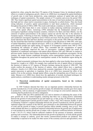 productivity when, using the data from 178 regions of the European Union, he introduced spillover
effects in a model of endogenous growth. Abreu et al. (2004) have investigated the spatial distribution
of growth rates in total factor productivity, using exploratory analyses of spatial data and other
techniques of spatial econometrics. The sample consists of 73 countries and covers the period 1960-
200. They found a significant spatial autocorrelation in the rates of total factor productivity, indicating
that high and low values tend to concentrate in space, forming the so-called clusters. They also found
strong indicators of positive spatial autocorrelation in total factor productivity, which increased
throughout the period of 1960 to 2000. This result could indicate a tendency to cluster over time.
         On the other hand, there is some variation in studies analysing conditional convergence of
product with spatial effects. Armstrong (1995) defended that the fundamental element of the
convergence hypothesis among European countries, referred to by Barro and Sala-i-Martin, was the
omission of spatial autocorrelation in the analysis carried out and the bias due to the selection of
European regions. Following on from this, Sandberg (2004), for example, has examined the absolute
and conditional convergence hypothesis across Chinese provinces from the period 1985 to 2000 and
found indications that there had been absolute convergence in the periods 1985-1990 and 1985-2000.
He also found that there had been conditional convergence in the sub-period of 1990-1995, with signs
of spatial dependency across adjacent provinces. Arbia et al. (2004) have studied the convergence of
gross domestic product per capita among 125 regions of 10 European countries from 1985 to 1995,
considering the influence of spatial effects. They concluded that the consideration of spatial
dependency considerably improved the rates of convergence. Lundberg (2004) has tested the
hypothesis of conditional convergence with spatial effects between 1981 and 1990 and, in contrast to
previous results, found no clear evidence favouring the hypothesis of conditional convergence. On the
contrary, the results foresaw conditional divergence across municipalities located in the region of
Stockholm throughout the period and for municipalities outside of the Stockholm region during the
1990s.
         Spatial econometric techniques have also been applied to other areas besides those previously
focused on. Longhi et al. (2004), for example, have analysed the role of spatial effects in estimating
the function of salaries in 327 regions of Western Germany during the period of 1990-1997. The
results confirm the presence of the function of salaries, where spatial effects have a significant
influence. Anselin et al. (2001) have analysed the economic importance of the use of analyses with
spatial regressions in agriculture in Argentina. Kim et al. (2001) have measured the effect of the
quality of air on the economy, through spatial effects, using the metropolitan area of Seoul as a case
study. Messner et al. (2002) have shown how the application of recently developed techniques for
spatial analysis, contributes to understanding murder amongst prisoners in the USA.

        3. Theoretical considerations of spatial econometrics, based on the verdoorn
           relationship

        In 1949 Verdoorn detected that there was an important positive relationship between the
growth of productivity of work and the growth of output. He defended that causality goes from output
to productivity, with an elasticity of approximately 0.45 on average (in cross-section analyses), thus
assuming that the productivity of work is endogenous.
         Kaldor (1966 and 1967) redefined this Law and its intention of explaining the causes of the
poor growth rate in the United Kingdom, contesting that there was a strong positive relationship
between the growth of work productivity (p) and output (q), so that, p=f(q). Or alternatively, between
the growth of employment € and the growth of output, so that, e=f(q). This is because, Kaldor, in spite
of estimating Verdoorn’s original relationship between the growth of productivity and the growth of
industrial output (for countries of the OECD), gave preference to the relationship between the growth
of work and the growth of output, to prevent spurious effects (double counting, since p=q-e). This
author defends that there is a significant statistical relationship between the growth rate of employment
or work productivity and the growth rate of output, with a regression coefficient belied to be between
0 and 1 ( 0  b  1 ), which could be sufficient condition for the presence of dynamic, statistically
growing scale economies. The relationship between the growth of productivity of work and the growth
of output is stronger in industry, given that mostly commercialised products are produced. This
relationship is expected to be weaker for other sectors of the economy (services and agriculture), since
 
