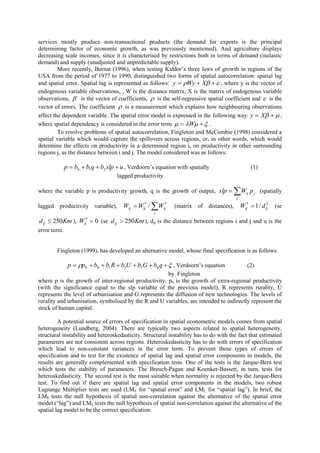 services mostly produce non-transactional products (the demand for exports is the principal
determining factor of economic growth, as was previously mentioned). And agriculture displays
decreasing scale incomes, since it is characterised by restrictions both in terms of demand (inelastic
demand) and supply (unadjusted and unpredictable supply).
         More recently, Bernat (1996), when testing Kaldor’s three laws of growth in regions of the
USA from the period of 1977 to 1990, distinguished two forms of spatial autocorrelation: spatial lag
and spatial error. Spatial lag is represented as follows: y  Wy  X   , where y is the vector of
endogenous variable observations, , W is the distance matrix, X is the matrix of endogenous variable
observations,  is the vector of coefficients,  is the self-regressive spatial coefficient and  is the
vector of errors. The coefficient  is a measurement which explains how neighbouring observations
affect the dependent variable. The spatial error model is expressed in the following way: y  X   ,
where spatial dependency is considered in the error term   W   .
         To resolve problems of spatial autocorrelation, Fingleton and McCombie (1998) considered a
spatial variable which would capture the spillovers across regions, or, in other words, which would
determine the effects on productivity in a determined region i, on productivity in other surrounding
regions j, as the distance between i and j. The model considered was as follows:

              p  b0  b1q  b2 slp  u , Verdoorn’s equation with spatially                        (1)
                                    lagged productivity

where the variable p is productivity growth, q is the growth of output, slp          Wj
                                                                                               ij   p j (spatially

lagged productivity variable),         Wij  Wij* / Wij*    (matrix of distances),         Wij*  1 / d ij
                                                                                                          2
                                                                                                              (se
                                                    j

d ij  250Km ), Wij*  0 (se d ij  250Km ), dij is the distance between regions i and j and u is the
error term.


        Fingleton (1999), has developed an alternative model, whose final specification is as follows:

               p  p0  b0  b1 R  b2U  b3G  b4 q   , Verdoorn’s equation                (2)
                                                       by Fingleton
where p is the growth of inter-regional productivity, p0 is the growth of extra-regional productivity
(with the significance equal to the slp variable of the previous model), R represents rurality, U
represents the level of urbanisation and G represents the diffusion of new technologies. The levels of
rurality and urbanisation, symbolised by the R and U variables, are intended to indirectly represent the
stock of human capital.

         A potential source of errors of specification in spatial econometric models comes from spatial
heterogeneity (Lundberg, 2004). There are typically two aspects related to spatial heterogeneity,
structural instability and heteroskedasticity. Structural instability has to do with the fact that estimated
parameters are not consistent across regions. Heteroskedasticity has to do with errors of specification
which lead to non-constant variances in the error term. To prevent these types of errors of
specification and to test for the existence of spatial lag and spatial error components in models, the
results are generally complemented with specification tests. One of the tests is the Jarque-Bera test
which tests the stability of parameters. The Breuch-Pagan and Koenker-Bassett, in turn, tests for
heteroskedasticity. The second test is the most suitable when normality is rejected by the Jarque-Bera
test. To find out if there are spatial lag and spatial error components in the models, two robust
Lagrange Multiplier tests are used (LME for “spatial error” and LML for “spatial lag”). In brief, the
LME tests the null hypothesis of spatial non-correlation against the alternative of the spatial error
model (“lag”) and LML tests the null hypothesis of spatial non-correlation against the alternative of the
spatial lag model to be the correct specification.
 