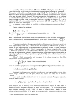 According to the recommendations of Florax et al. (2003) and using the so-called strategy of
classic specification, the procedure for estimating spatial effects should be carried out in six steps: 1)
Estimate the initial model using the procedures using OLS; 2) Test the hypothesis of spatial non-
dependency due to the omission spatially lagged variables or spatially autoregressive errors, using the
robust tests LME and LML; 3) If none of these tests has statistical significance, opt for the estimated
OLS model, otherwise proceed to the next step, 4) If both tests are significant, opt for spatial lag or
spatial error specifications, whose test has greater significance, otherwise go to step 5;; 5) If LM L is
significant while LME is not, use the spatial lag specification; 6) If LME is significant while LML is
not, use the spatial error specification.
         A test usually used to indicate the possibility of global spatial autocorrelation is the Moran’s I
test2.
         Moran’s I statistics is defined as:


   n
             w         ij   ( xi  u )( x j  u )
I
              i    j
                                                          , Moran’s global autocorrelation test   (3)
   S                    (x
                         i
                                  i    u) 2

where n is the number of observations and xi and xj are the observed rates of growth in the locations i
and j (with the average u). S is the constant scale given by the sum of all the distances: S     wij .     i   j


         When the normalisation of weighting on the lines of the matrix for distances is carried out,
which is preferable (Anselin, 1995), S equals n, since the weighting of each line added up should be
equal to the unit, and the statistical test is compared with its theoretical average, I=-1/(n-1). Then I0,
when n. The null hypothesis H0: I=-1/(n-1) is tested against the alternative hypothesis HA: I-1/(n-
1). When H0 is rejected and I>-1/(n-1) the existence of positive spatial autocorrelation can be verified.
That is to say, the high levels and low levels are more spatially concentrated (clustered) than would be
expected purely by chance. If H0 is rejected once again, but I<-1/(n-1) this indicates negative spatial
autocorrelation.
         Moran’s I local autocorrelation test investigates if the values coming from the global
autocorrelation test are significant or not:
                              xi
                  Ii                  w           x j , Moran’s local autocorrelation test            (4)
                              xi2
                                               ij
                                         j
                              i
where the variables signify the same as already referred to by Moran’s I global autocorrelation test.

             4. Verdoorn’s model with spatial effects

        Bearing in mind the previous theoretical considerations, what is presented next is the model
used to analyse Verdoorn’s law with spatial effects, at a regional and sector level in mainland
Portugal.
        As a result, to analyse Verdoorn’s Law in the economic sectors in Portuguese regions the
following model was used::

                  pit  Wij pit  qit   it , Verdoorn’s equation with spatial effects               (5)

where p are the rates of growth of sector productivity across various regions, W is the matrix of
distances across 28 Portuguese regions, q is the rate of growth of output, ,  is Verdoorn’s coefficient
which measures economies to scale (which it is hoped of values between 0 and1),  is the
autoregressive spatial coefficient (of the spatial lag component) and  is the error term (of the spatial
2
    A similar, but less well-known test is Geary’s C test (Sandberg, 2004).
 