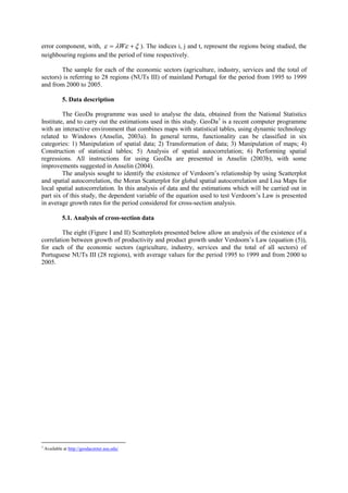 error component, with,   W   ). The indices i, j and t, represent the regions being studied, the
neighbouring regions and the period of time respectively.

        The sample for each of the economic sectors (agriculture, industry, services and the total of
sectors) is referring to 28 regions (NUTs III) of mainland Portugal for the period from 1995 to 1999
and from 2000 to 2005.

             5. Data description

         The GeoDa programme was used to analyse the data, obtained from the National Statistics
Institute, and to carry out the estimations used in this study. GeoDa3 is a recent computer programme
with an interactive environment that combines maps with statistical tables, using dynamic technology
related to Windows (Anselin, 2003a). In general terms, functionality can be classified in six
categories: 1) Manipulation of spatial data; 2) Transformation of data; 3) Manipulation of maps; 4)
Construction of statistical tables; 5) Analysis of spatial autocorrelation; 6) Performing spatial
regressions. All instructions for using GeoDa are presented in Anselin (2003b), with some
improvements suggested in Anselin (2004).
         The analysis sought to identify the existence of Verdoorn’s relationship by using Scatterplot
and spatial autocorrelation, the Moran Scatterplot for global spatial autocorrelation and Lisa Maps for
local spatial autocorrelation. In this analysis of data and the estimations which will be carried out in
part six of this study, the dependent variable of the equation used to test Verdoorn’s Law is presented
in average growth rates for the period considered for cross-section analysis.

             5.1. Analysis of cross-section data

         The eight (Figure I and II) Scatterplots presented below allow an analysis of the existence of a
correlation between growth of productivity and product growth under Verdoorn’s Law (equation (5)),
for each of the economic sectors (agriculture, industry, services and the total of all sectors) of
Portuguese NUTs III (28 regions), with average values for the period 1995 to 1999 and from 2000 to
2005.




3
    Available at http://geodacenter.asu.edu/
 