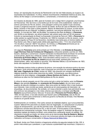 tempo, em reproduções de pinturas de Rembrandt e de Van der Helst estudou as roupas e as
expressões dos holandeses. A crítica, embora reconhecendo a fidelidade histórica da obra, não
deixou de lhe realçar o convencionalismo, o amaneirado, a monotonia da composição.

Em meados da década de 1880, após ter fundado com o belga Henri Langerock uma Empresa
de Panoramas, Vitor dá início a uma tarefa que de há muito vinha acalentando: realizar um
imenso panorama do Rio de Janeiro, uma paisagem contínua da capital e suas cercanias.
Coube a Langerock executar a parte oriental da cidade, da Rua da Lapa ao Mosteiro de São
Bento, tocando a Vitor fazer a parte restante. Depois de elaborados os croquis, os dois sócios
estabeleceram-se em Ostende, na Bélgica, gastando, nas pinturas definitivas, dois anos de
trabalho. A 4 de abril de 1888, em Bruxelas, na presença dos Reis da Bélgica, o Panorama,
com 36,66 cm de diâmetro, era afinal mostrado: até outubro seria visto por 50 mil pessoas.
Incluído na representação do Brasil na Exposição Universal de Paris em 1889, o Panorama foi
então exibido na capital francesa. Finalmente, em 1890 foi mostrado no Rio de Janeiro, numa
rotunda erguida na Praça XV de Novembro, transferida mais tarde para um terreno baldio da
Rua Santa Luzia. Mas a repercussão obtida pela gigantesca obra - 115 m de comprimento,
14,5 de altura, mais de 1.667m2 de pintura - foi mínima, e o Panorama terminaria por se
arruinar, num depósito da Quinta da Boa Vista, em 1910!

Um segundo Panorama seria ainda pintado por Vítor Meireles: o da Entrada da Esquadra
Legal Vitoriosa Vista da Fortaleza de Villegaignon, enfocando episódio ocorrido em 1893;
terceiro, destinado a comemorar o Quarto Centenário do Descobrimento do Brasil, foi concluído
a duras penas, depois de o artista ter visitado a Bahia e fixado em admirável estudo o
Panorama da Primeira Missa (1900). Esse derradeiro esforço exauriu-o e, somado ao
fracasso do Panorama do Rio de Janeiro poucos anos antes, apressou-lhe o fim.
Desencantado, velho, sem saúde ou recursos, Vítor Meireles faleceu a 22 de fevereiro de 1903,
tendo sido sepultado no Cemitério do Catumbi.

Vítor Meireles praticou todos os gêneros da pintura, com exceção da natureza-morta e da cena
de gênero. Suas pinturas religiosas, mais numerosas em princípios da carreira (Degolação de
São João, Flagelação de Cristo, ambas de 1856), não possuem em verdade sentimento
religioso autêntico, sendo antes exercícios de métier. Curiosamente, sua última pintura
acabada é de tema religioso: a Invocação a Nossa Senhora do Carmo, de 1898, que se
destinava ao altar-mor da Catedral Metropolitana do Rio de Janeiro.

A critica do século passado via em Vítor acima de tudo o pintor de história, autor da Primeira
Missa e das grandes Batalhas, do Juramento da Princesa Isabel e de uns raros outros
quadros de assunto mitológico ou poético. Mas como pintor de história Vítor é mais ilustrador
que intérprete, mais cronista que poeta, perdendo-se em preocupações de historiador, de
arqueólogo, de documentarista. Na verdade, em nosso entender a parte mais admirável de sua
obra acha-se nas paisagens e nas vistas urbanas que executou a começar pela Rua do
Desterro (sua primeira pintura, feita aos 19 anos) até o Panorama da Primeira Missa, de
1900. Em tais obras, e nos sete estudos que ficaram para os Panoramas, seis do Rio de
Janeiro e o sétimo para comemorar a vitória do governo na Revolta da Armada, Vítor Meireles
revela-se um grande artista.

Estilisticamente um romântico, Vitor partiu sempre da realidade objetiva, que nunca pretendeu
superar: faltavam-lhe para tanto os amplos vôos da imaginação, e o prejudicavam os próprios
rasgos do temperamento, que não lhe permitia ousar. Escudado em técnica perfeita,
transformou amiúde essa técnica em fim, e não em meio. A forma passou a tudo significar,
atrofiando-se inversamente a emoção. Pintor de batalhas malgré lui, ilustrador de alguns dos
episódios capitais da História do Brasil, como artista ficou certamente aquém do artesão. Só
raramente a emoção se impõe, em obras como as já mencionadas Rua do Desterro, Moema
ou Panorama da Primeira Missa, ou como nos numerosos estudos de trajes e de atmosfera
realizados na Europa e conservados no Museu Nacional de Belas Artes.

No Brasil, divide com Pedro Américo a hegemonia artística da segunda metade do Séc. XIX; é
porém mais artista que o paraibano, o que inclusive a posteridade hoje reconhece. A época e o
 