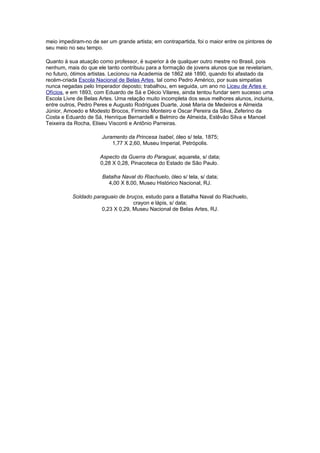 meio impediram-no de ser um grande artista; em contrapartida, foi o maior entre os pintores de
seu meio no seu tempo.

Quanto à sua atuação como professor, é superior à de qualquer outro mestre no Brasil, pois
nenhum, mais do que ele tanto contribuiu para a formação de jovens alunos que se revelariam,
no futuro, ótimos artistas. Lecionou na Academia de 1862 até 1890, quando foi afastado da
recém-criada Escola Nacional de Belas Artes, tal como Pedro Américo, por suas simpatias
nunca negadas pelo Imperador deposto; trabalhou, em seguida, um ano no Liceu de Artes e
Ofícios, e em 1893, com Eduardo de Sá e Décio Vilares, ainda tentou fundar sem sucesso uma
Escola Livre de Belas Artes. Uma relação muito incompleta dos seus melhores alunos, incluiria,
entre outros, Pedro Peres e Augusto Rodrigues Duarte, José Maria de Medeiros e Almeida
Júnior, Amoedo e Modesto Brocos, Firmino Monteiro e Oscar Pereira da Silva, Zeferino da
Costa e Eduardo de Sá, Henrique Bernardelli e Belmiro de Almeida, Estêvão Silva e Manoel
Teixeira da Rocha, Eliseu Visconti e Antônio Parreiras.

                       Juramento da Princesa Isabel, óleo s/ tela, 1875;
                           1,77 X 2,60, Museu Imperial, Petrópolis.

                      Aspecto da Guerra do Paraguai, aquarela, s/ data;
                      0,28 X 0,28, Pinacoteca do Estado de São Paulo.

                       Batalha Naval do Riachuelo, óleo s/ tela, s/ data;
                         4,00 X 8,00, Museu Histórico Nacional, RJ.

           Soldado paraguaio de bruços, estudo para a Batalha Naval do Riachuelo,
                                   crayon e lápis, s/ data;
                      0,23 X 0,29, Museu Nacional de Belas Artes, RJ.
 