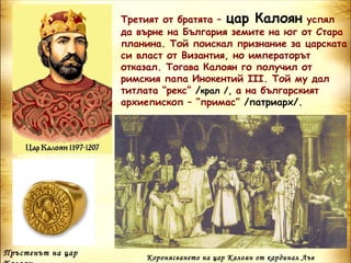 Третият от братята – цар Калоян успял
                   да върне на България земите на юг от Стара
                   планина. Той поискал признание за царската
                   си власт от Византия, но императорът
                   отказал. Тогава Калоян го получил от
                   римския папа Инокентий ІІІ. Той му дал
                   титлата “рекс” /крал /, а на българският
                   архиепископ – “примас” /патриарх/.




Пръстенът на цар
                       Коронясването на цар Калоян от кардинал Лъв
 