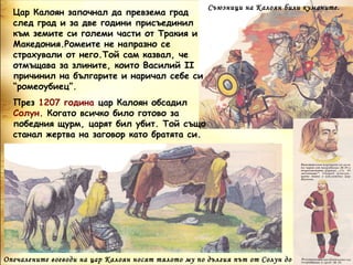 Съюзници на Калоян били куманите.
  Цар Калоян започнал да превзема град
  след град и за две години присъединил
  към земите си големи части от Тракия и
  Македония.Ромеите не напразно се
  страхували от него.Той сам казвал, че
  отмъщава за злините, които Василий ІІ
  причинил на българите и наричал себе си
  “ромеоубиец”.
  През 1207 година цар Калоян обсадил
  Солун. Когато всичко било готово за
  победния щурм, царят бил убит. Той също
  станал жертва на заговор като братята си.




Опечалените воеводи на цар Калоян носят тялото му по дългия път от Солун до
 