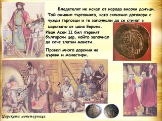 Владетелят не искал от народа високи данъци.
                        Той оживил търговията, като сключил договори с
                        чужди търговци и те започнали да се стичат в
                        царството от цяла Европа.
                       Иван Асен ІІ бил първият
                       български цар, който започнал
                       да сече златни монети.

                       Правел много дарения на
                       църкви и манастири.




Царската монетарница
 