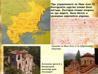 При управлението на Иван Асен ІІ
        българското царство отново било
        могъщо. България отново опирала
        на три морета. Била богата и
        уважавана европейска държава.




         Грамота на Иван Асен ІІ до дубровнишки
         търговци.




Асеновата крепост и
Бачковският
манастир край
Асеновград
 