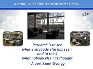 A Virtual Tour of The D’Azzo Research Library

Research is to see
what everybody else has seen,
and to think
what nobody else has thought
- Albert Szent-Gyorgyi

 