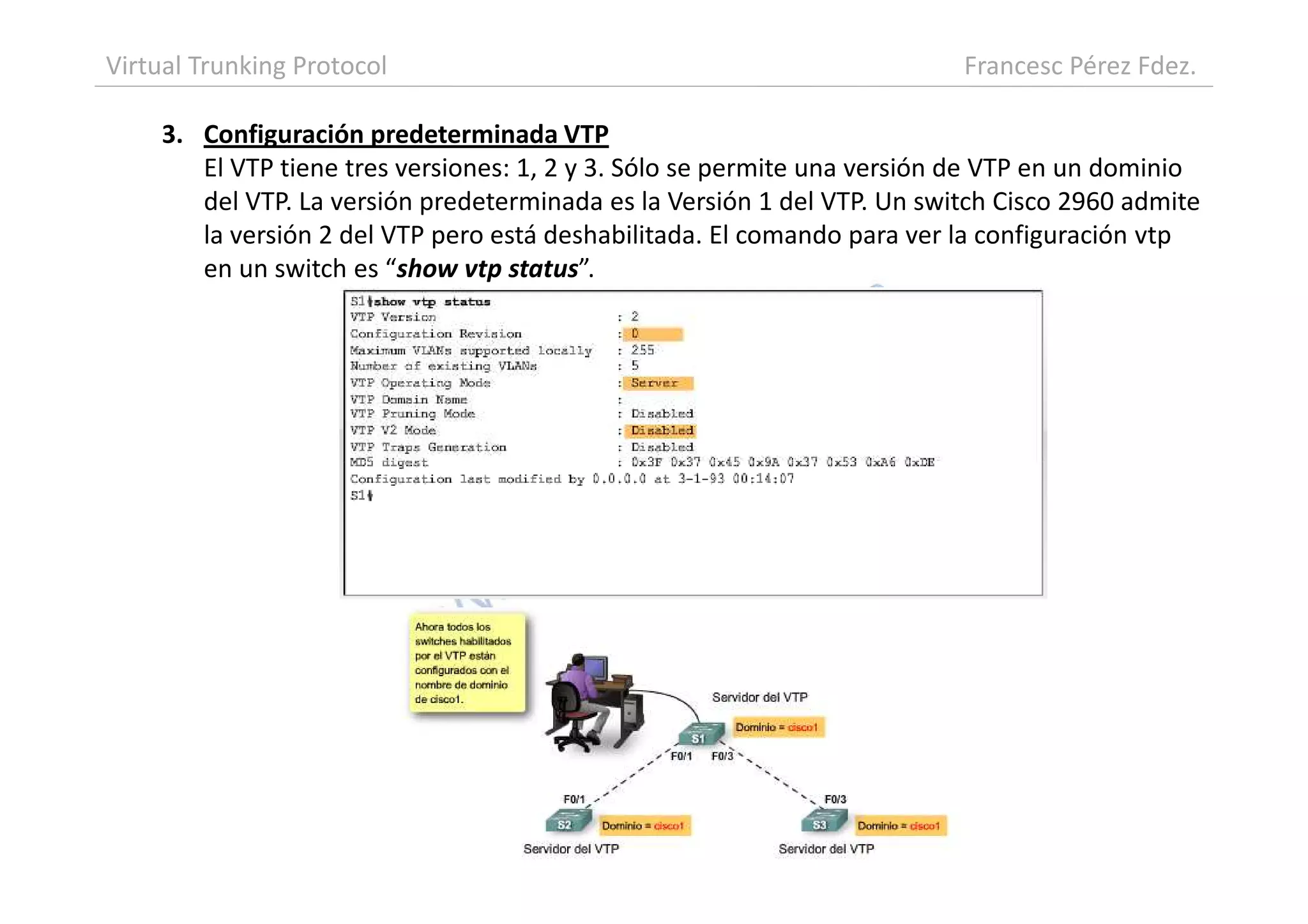 3. Configuración predeterminada VTP
El VTP tiene tres versiones: 1, 2 y 3. Sólo se permite una versión de VTP en un dominio
del VTP. La versión predeterminada es la Versión 1 del VTP. Un switch Cisco 2960 admite
la versión 2 del VTP pero está deshabilitada. El comando para ver la configuración vtp
en un switch es “show vtp status”.
Virtual Trunking Protocol Francesc Pérez Fdez.
 