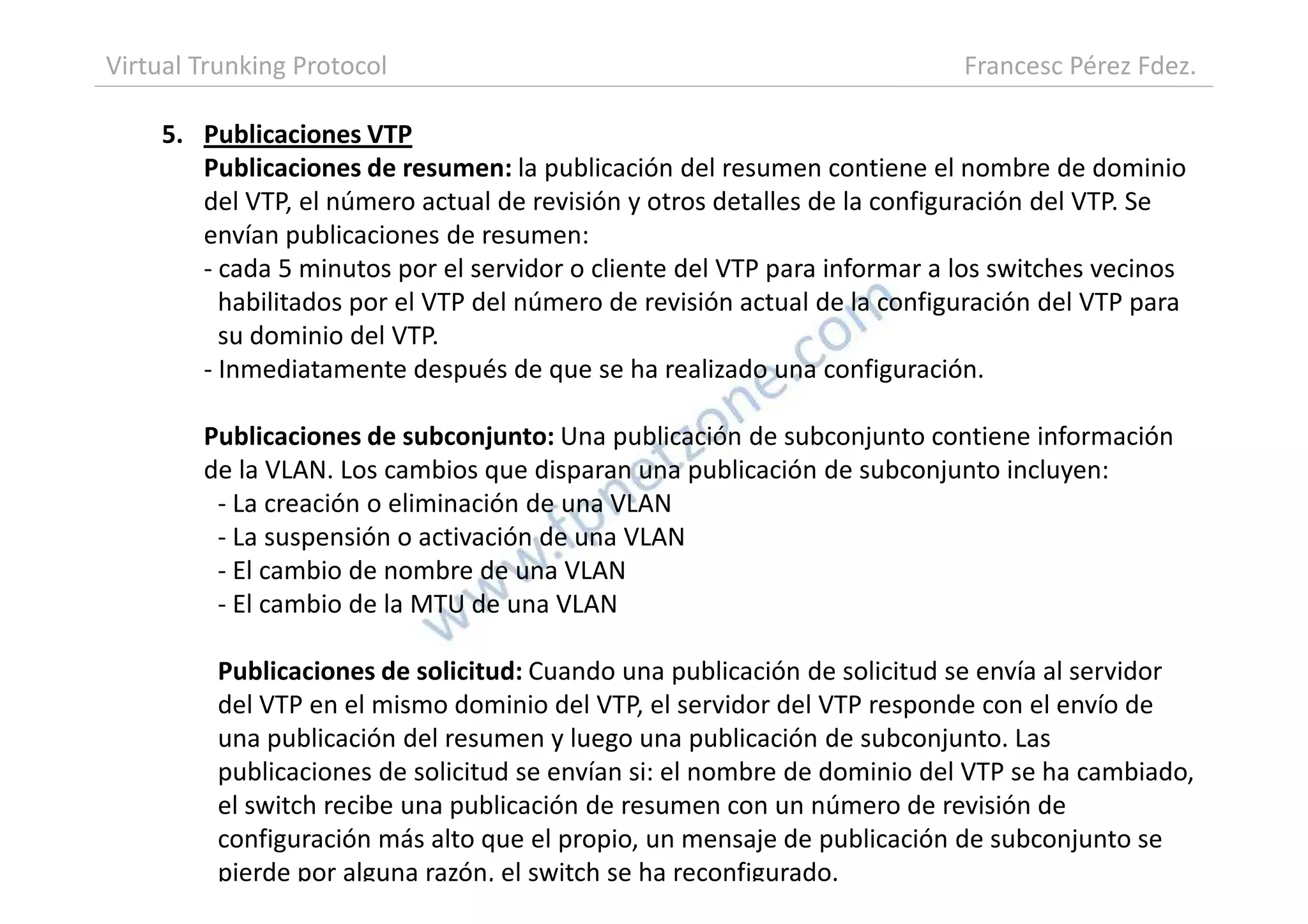5. Publicaciones VTP
Publicaciones de resumen: la publicación del resumen contiene el nombre de dominio
del VTP, el número actual de revisión y otros detalles de la configuración del VTP. Se
envían publicaciones de resumen:
- cada 5 minutos por el servidor o cliente del VTP para informar a los switches vecinos
habilitados por el VTP del número de revisión actual de la configuración del VTP para
su dominio del VTP.
- Inmediatamente después de que se ha realizado una configuración.
Publicaciones de subconjunto: Una publicación de subconjunto contiene información
de la VLAN. Los cambios que disparan una publicación de subconjunto incluyen:
Virtual Trunking Protocol Francesc Pérez Fdez.
de la VLAN. Los cambios que disparan una publicación de subconjunto incluyen:
- La creación o eliminación de una VLAN
- La suspensión o activación de una VLAN
- El cambio de nombre de una VLAN
- El cambio de la MTU de una VLAN
Publicaciones de solicitud: Cuando una publicación de solicitud se envía al servidor
del VTP en el mismo dominio del VTP, el servidor del VTP responde con el envío de
una publicación del resumen y luego una publicación de subconjunto. Las
publicaciones de solicitud se envían si: el nombre de dominio del VTP se ha cambiado,
el switch recibe una publicación de resumen con un número de revisión de
configuración más alto que el propio, un mensaje de publicación de subconjunto se
pierde por alguna razón, el switch se ha reconfigurado.
 