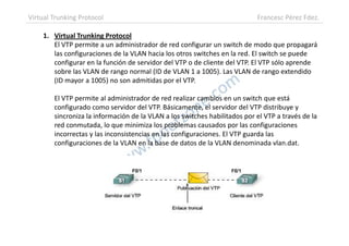 1. Virtual Trunking Protocol
El VTP permite a un administrador de red configurar un switch de modo que propagará
las configuraciones de la VLAN hacia los otros switches en la red. El switch se puede
configurar en la función de servidor del VTP o de cliente del VTP. El VTP sólo aprende
sobre las VLAN de rango normal (ID de VLAN 1 a 1005). Las VLAN de rango extendido
(ID mayor a 1005) no son admitidas por el VTP.
El VTP permite al administrador de red realizar cambios en un switch que está
configurado como servidor del VTP. Básicamente, el servidor del VTP distribuye y
sincroniza la información de la VLAN a los switches habilitados por el VTP a través de la
red conmutada, lo que minimiza los problemas causados por las configuraciones
Virtual Trunking Protocol Francesc Pérez Fdez.
red conmutada, lo que minimiza los problemas causados por las configuraciones
incorrectas y las inconsistencias en las configuraciones. El VTP guarda las
configuraciones de la VLAN en la base de datos de la VLAN denominada vlan.dat.
 