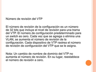 Número de revisión del VTP
El número de revisión de la configuración es un número
de 32 bits que incluye el nivel de revisión para una trama
del VTP. El número de configuración predeterminado para
un switch es cero. Cada vez que se agrega o elimina una
VLAN, se aumenta el número de revisión de la
configuración. Cada dispositivo de VTP rastrea el número
de revisión de configuración del VTP que se le asigna.
Nota: Un cambio de nombre de dominio del VTP no
aumenta el número de revisión. En su lugar, reestablece
el número de revisión a cero.
 