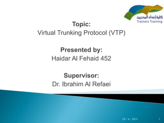 Topic:
Virtual Trunking Protocol (VTP)
Presented by:
Haidar Al Fehaid 452
Supervisor:
Dr. Ibrahim Al Refaei
129 / 4 / 2015
 