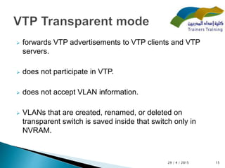  forwards VTP advertisements to VTP clients and VTP
servers.
 does not participate in VTP.
 does not accept VLAN information.
 VLANs that are created, renamed, or deleted on
transparent switch is saved inside that switch only in
NVRAM.
1529 / 4 / 2015
 