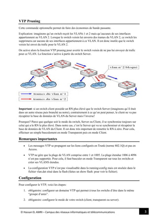 3El Hassan EL AMRI – Campus des réseaux informatiques et télécommunications
VTP Pruning
Cette commande optionnelle permet de faire des économies de bande passante.
Explication: imaginons qu’un switch reçoit les VLANs 1 et 2 mais qu’aucunes de ses interfaces
appartiennent au VLAN 2. Lorsque le switch voisin lui enverra des trames du VLAN 2, ce switch les
supprimera car aucune de ses interfaces appartiennent à ce VLAN. Il est donc inutile que le switch
voisin lui envoi du trafic pour le VLAN 2.
On active alors la fonction VTP pruning pour avertir le switch voisin de ne pas lui envoyer de trafic
pour ce VLAN. La fonction s’active à partir du switch Server.
Important: si un switch client possède un RN plus élevé que le switch Server (imaginons qu’il était
dans un autre réseau puis branché au notre), contrairement à ce qu’on peut penser, le client ne va pas
récupérer la base de données de VLAN du Server mais l’inverse!
Pourquoi? Parce que quelque soit le mode du switch, Server ou Client, il se synchronise toujours sur
celui qui a le RN le plus élevé. Dans notre cas, c’est le Server qui va se synchroniser et récupérer la
base de données de VLAN du Client. Il est donc très important de remettre le RN à zéro. Pour cela,
effectuer un simple basculement en mode Transparent puis en mode Client.
Remarques importantes
 Les messages VTP se propagent sur les liens configurés en Trunk (norme 802.1Q) et pas en
Access.
 VTP ne gère que la plage de VLAN comprise entre 1 et 1005. La plage étendue 1006 à 4096
n’est pas supportée. Pour cela, il faut basculer en mode Transparent sur tous les switchs et
créer ses VLANS étendus.
 La configuration VTP n’est pas visualisable dans la running-config mais est stockée dans le
fichier vlan.dat situé dans la flash (faites un show flash: pour voir le fichier).
Configuration
Pour configurer le VTP, voici les étapes:
1. obligatoire: configurer un domaine VTP qui permet à tous les switchs d’être dans le même
“groupe d’amis”.
2. obligatoire: configurer le mode de votre switch (client, transparent ou server).
 