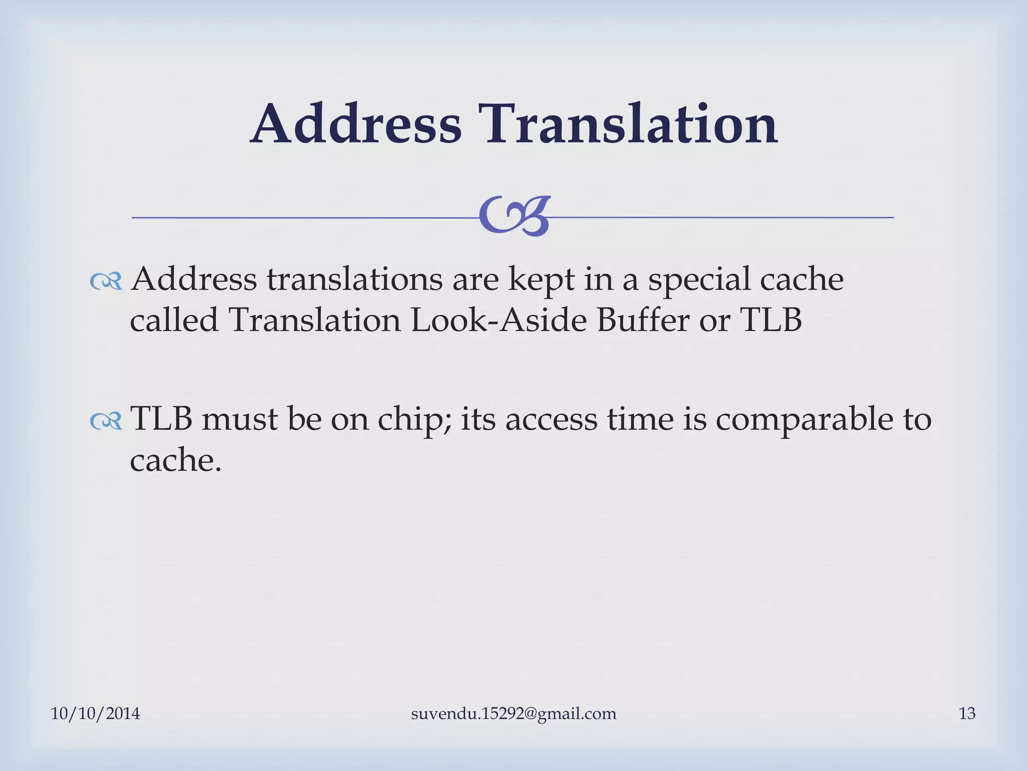 
 Address translations are kept in a special cache
called Translation Look-Aside Buffer or TLB
 TLB must be on chip; its access time is comparable to
cache.
10/10/2014 suvendu.15292@gmail.com 13
Address Translation
 