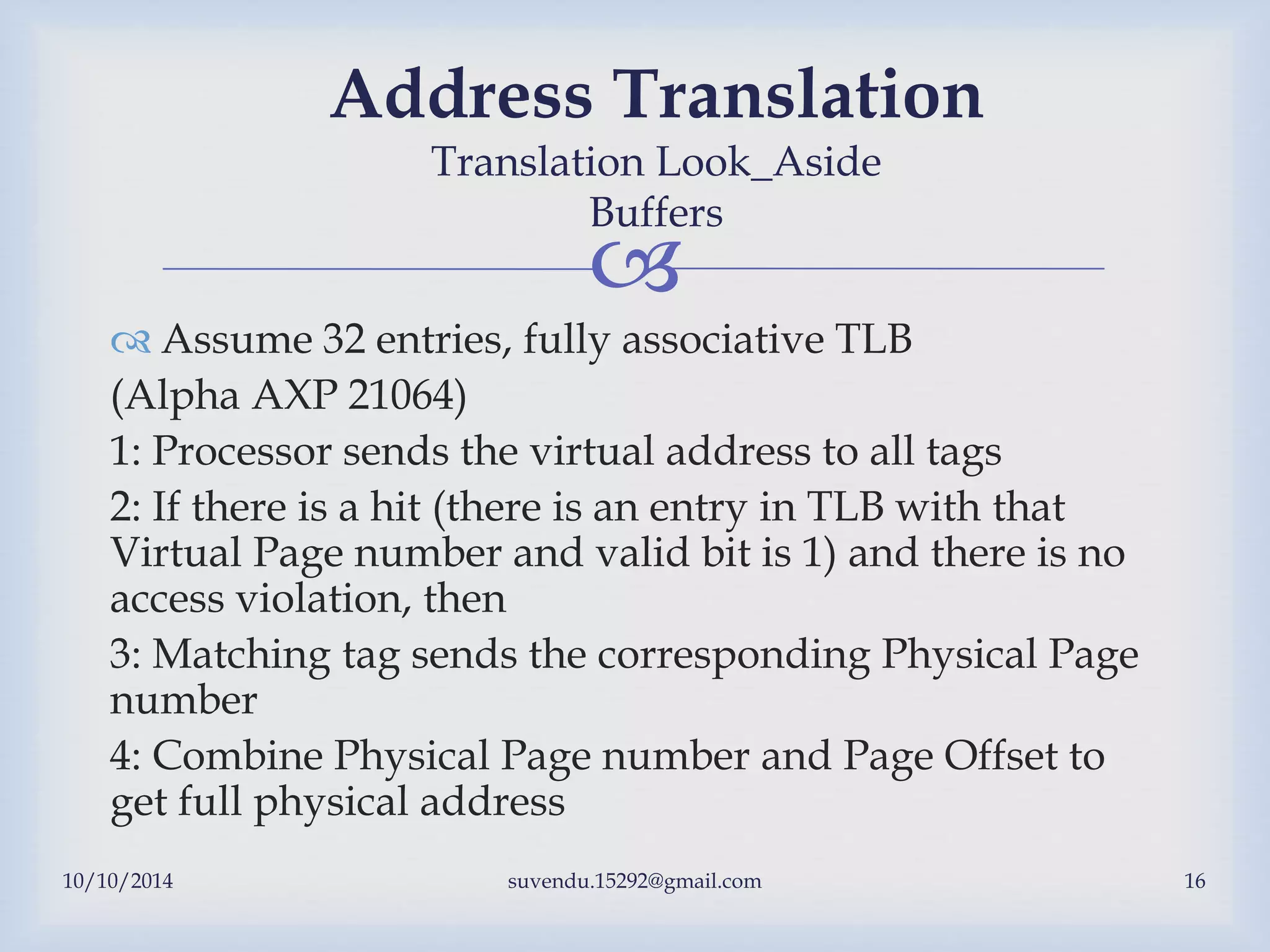 
 Assume 32 entries, fully associative TLB
(Alpha AXP 21064)
1: Processor sends the virtual address to all tags
2: If there is a hit (there is an entry in TLB with that
Virtual Page number and valid bit is 1) and there is no
access violation, then
3: Matching tag sends the corresponding Physical Page
number
4: Combine Physical Page number and Page Offset to
get full physical address
10/10/2014 suvendu.15292@gmail.com 16
Address Translation
Translation Look_Aside
Buffers
 