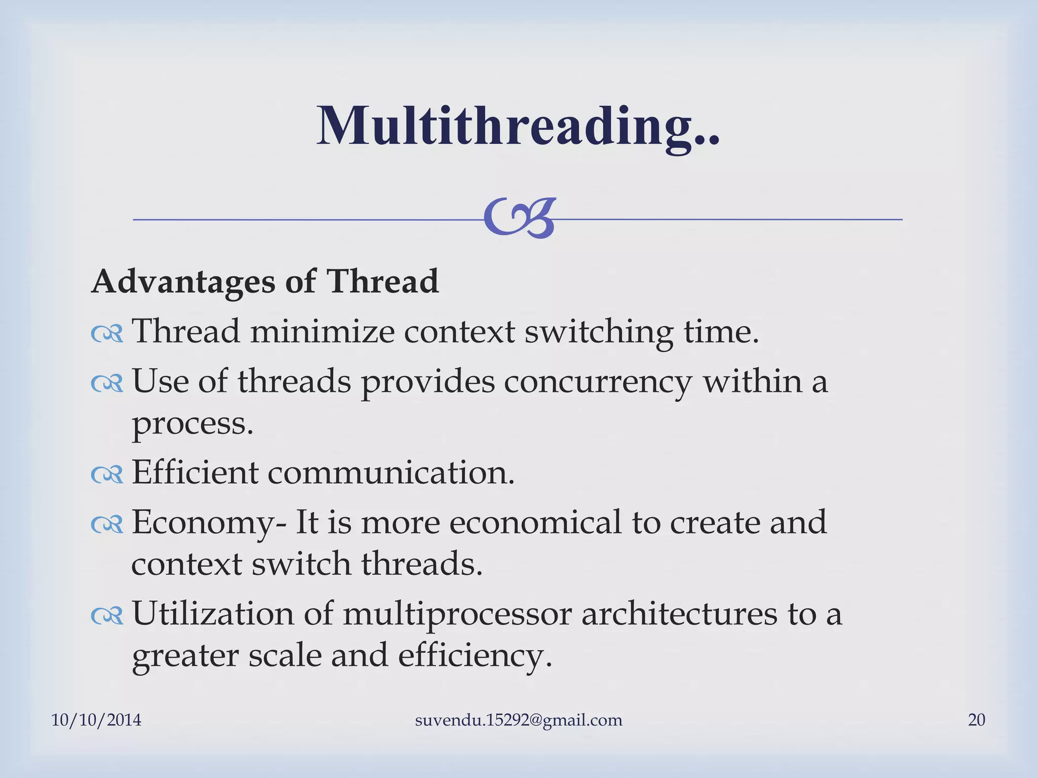 
10/10/2014 suvendu.15292@gmail.com 20
Multithreading..
Advantages of Thread
 Thread minimize context switching time.
 Use of threads provides concurrency within a
process.
 Efficient communication.
 Economy- It is more economical to create and
context switch threads.
 Utilization of multiprocessor architectures to a
greater scale and efficiency.
 