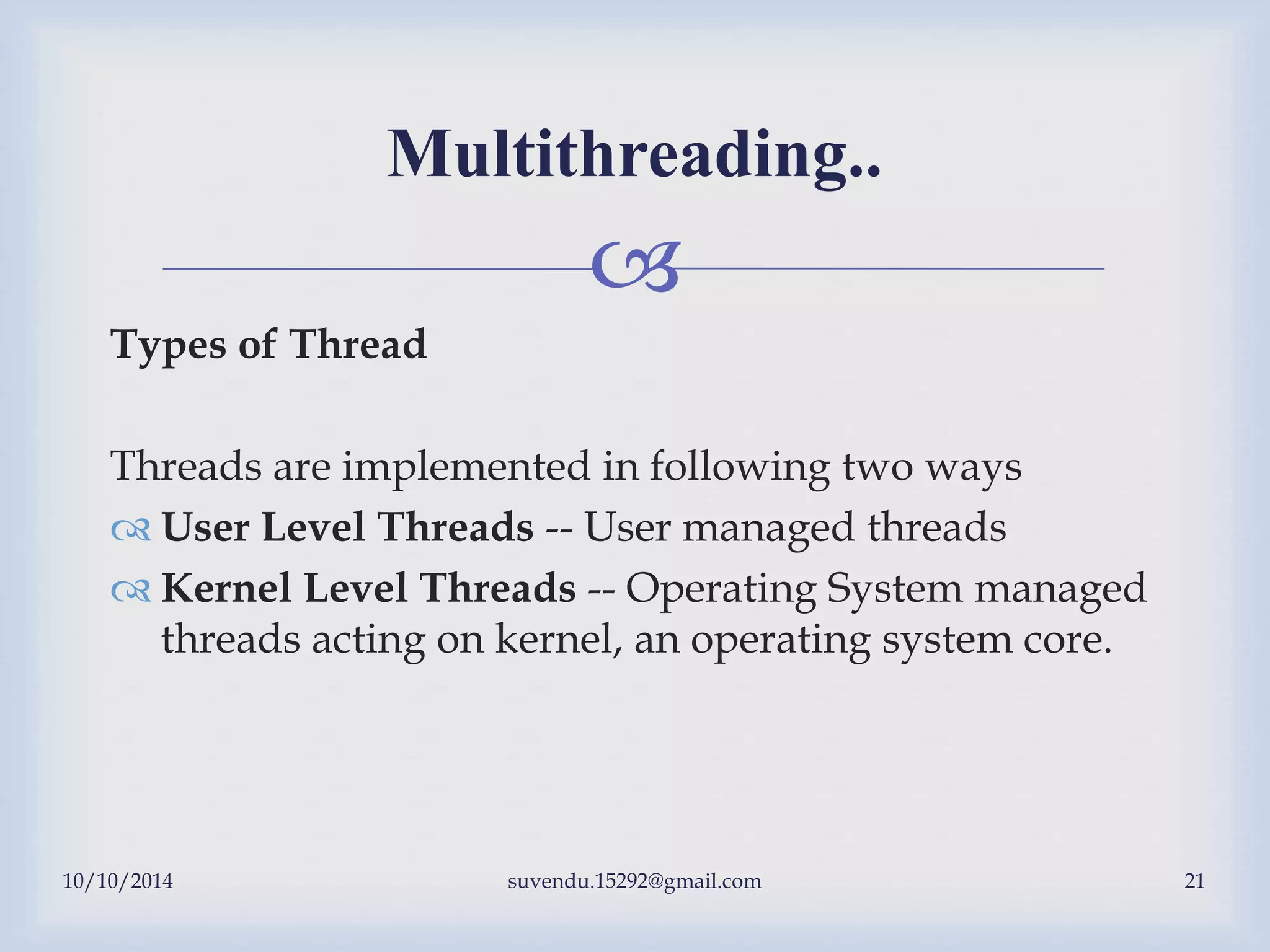 
10/10/2014 suvendu.15292@gmail.com 21
Multithreading..
Types of Thread
Threads are implemented in following two ways
 User Level Threads -- User managed threads
 Kernel Level Threads -- Operating System managed
threads acting on kernel, an operating system core.
 