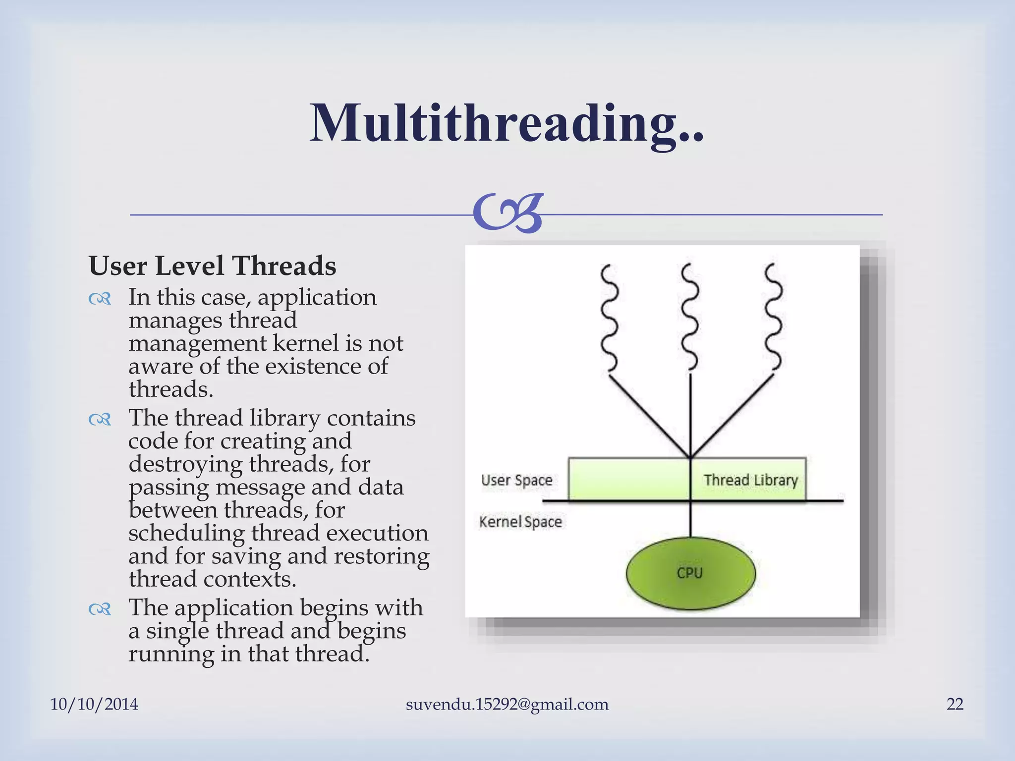 
10/10/2014 suvendu.15292@gmail.com 22
Multithreading..
User Level Threads
 In this case, application
manages thread
management kernel is not
aware of the existence of
threads.
 The thread library contains
code for creating and
destroying threads, for
passing message and data
between threads, for
scheduling thread execution
and for saving and restoring
thread contexts.
 The application begins with
a single thread and begins
running in that thread.
 