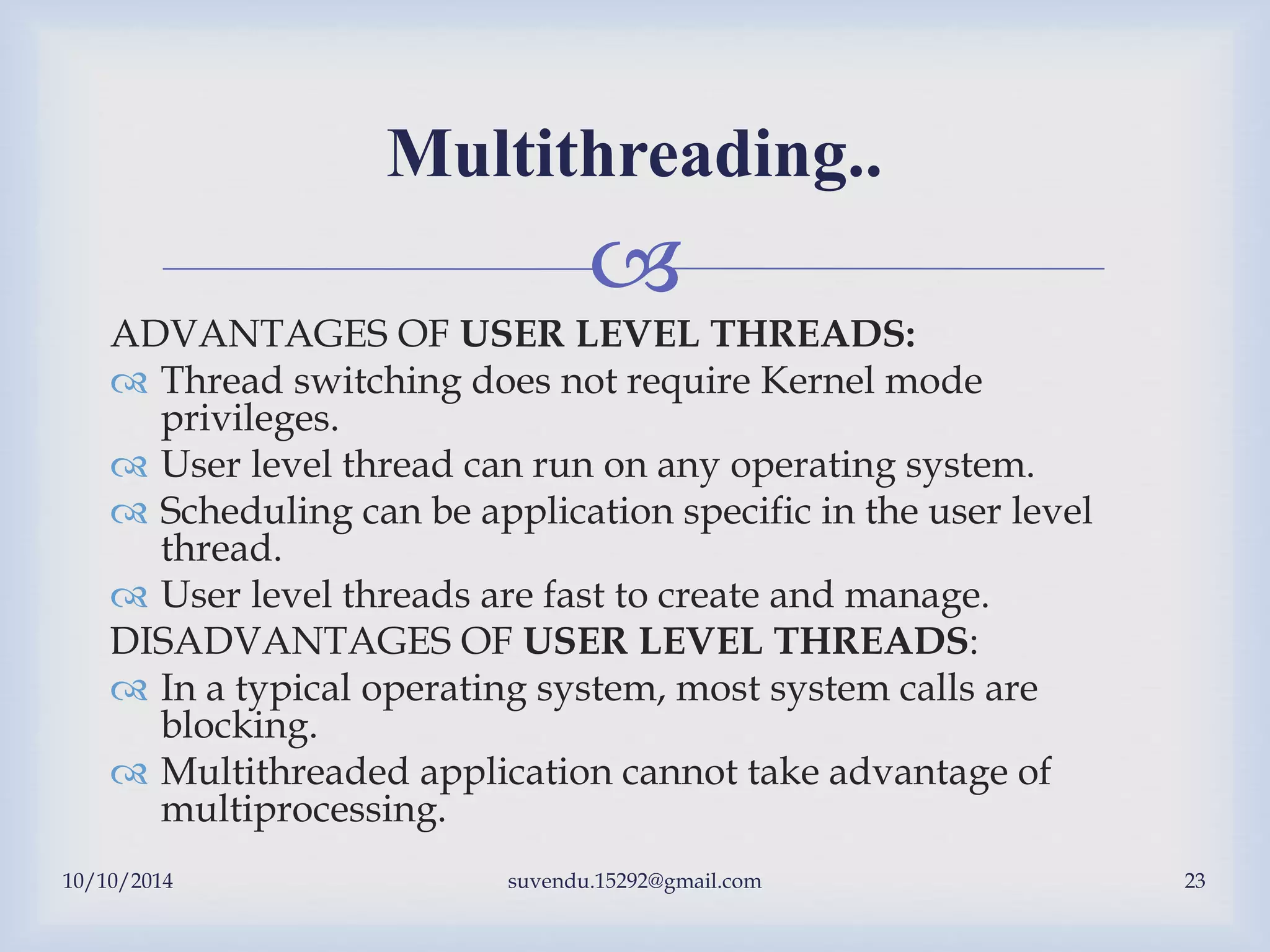 
10/10/2014 suvendu.15292@gmail.com 23
Multithreading..
ADVANTAGES OF USER LEVEL THREADS:
 Thread switching does not require Kernel mode
privileges.
 User level thread can run on any operating system.
 Scheduling can be application specific in the user level
thread.
 User level threads are fast to create and manage.
DISADVANTAGES OF USER LEVEL THREADS:
 In a typical operating system, most system calls are
blocking.
 Multithreaded application cannot take advantage of
multiprocessing.
 