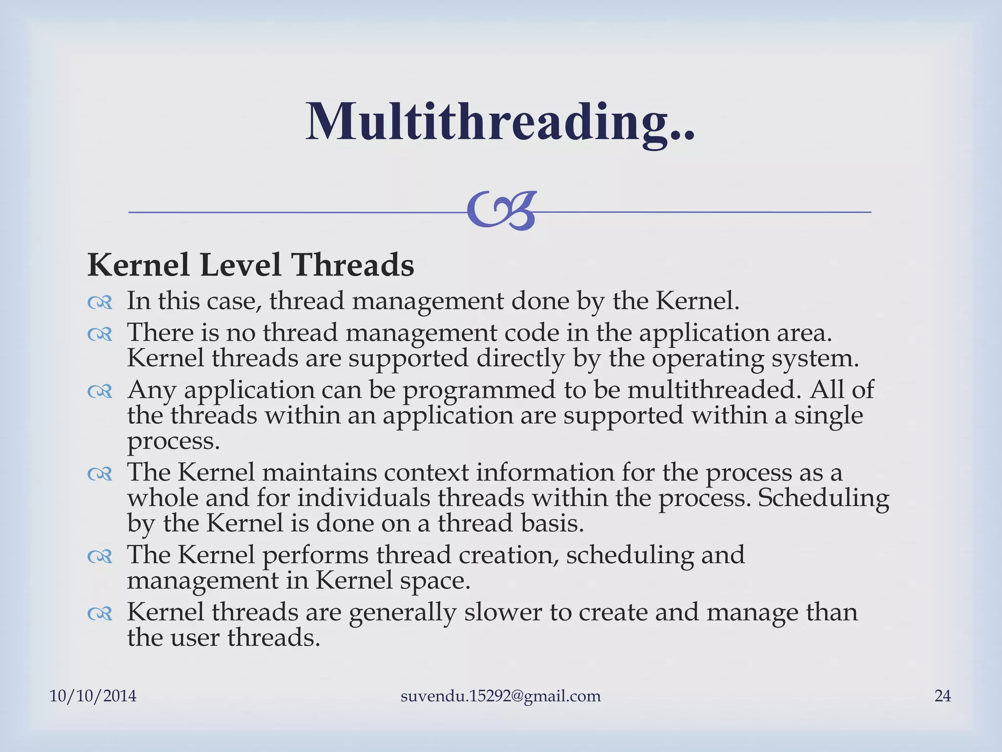
10/10/2014 suvendu.15292@gmail.com 24
Multithreading..
Kernel Level Threads
 In this case, thread management done by the Kernel.
 There is no thread management code in the application area.
Kernel threads are supported directly by the operating system.
 Any application can be programmed to be multithreaded. All of
the threads within an application are supported within a single
process.
 The Kernel maintains context information for the process as a
whole and for individuals threads within the process. Scheduling
by the Kernel is done on a thread basis.
 The Kernel performs thread creation, scheduling and
management in Kernel space.
 Kernel threads are generally slower to create and manage than
the user threads.
 
