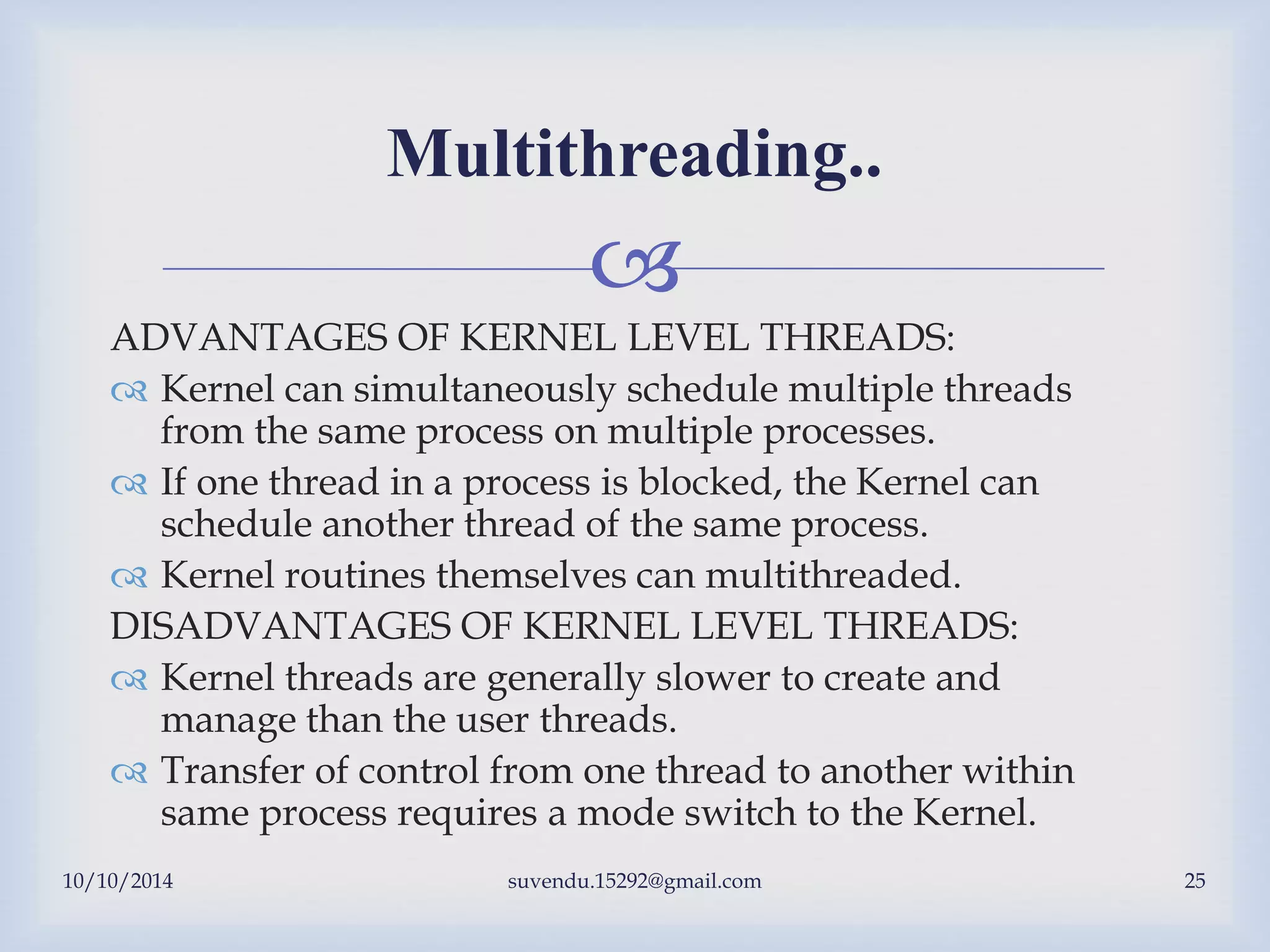 
10/10/2014 suvendu.15292@gmail.com 25
Multithreading..
ADVANTAGES OF KERNEL LEVEL THREADS:
 Kernel can simultaneously schedule multiple threads
from the same process on multiple processes.
 If one thread in a process is blocked, the Kernel can
schedule another thread of the same process.
 Kernel routines themselves can multithreaded.
DISADVANTAGES OF KERNEL LEVEL THREADS:
 Kernel threads are generally slower to create and
manage than the user threads.
 Transfer of control from one thread to another within
same process requires a mode switch to the Kernel.
 
