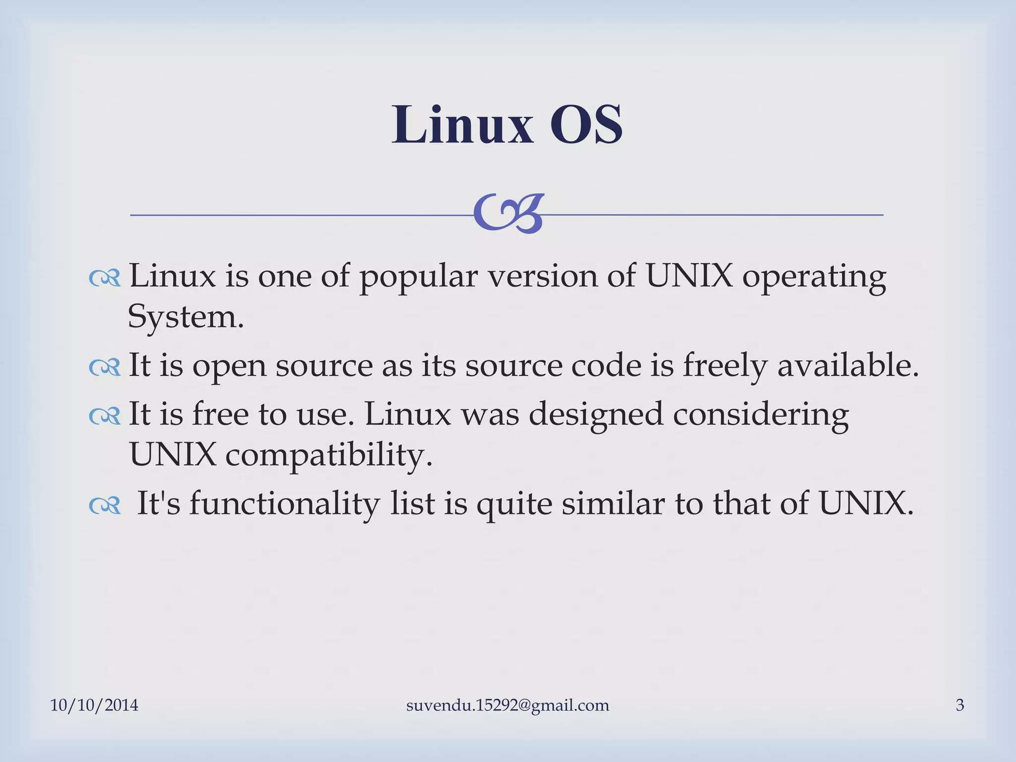 
 Linux is one of popular version of UNIX operating
System.
 It is open source as its source code is freely available.
 It is free to use. Linux was designed considering
UNIX compatibility.
 It's functionality list is quite similar to that of UNIX.
Linux OS
10/10/2014 suvendu.15292@gmail.com 3
 