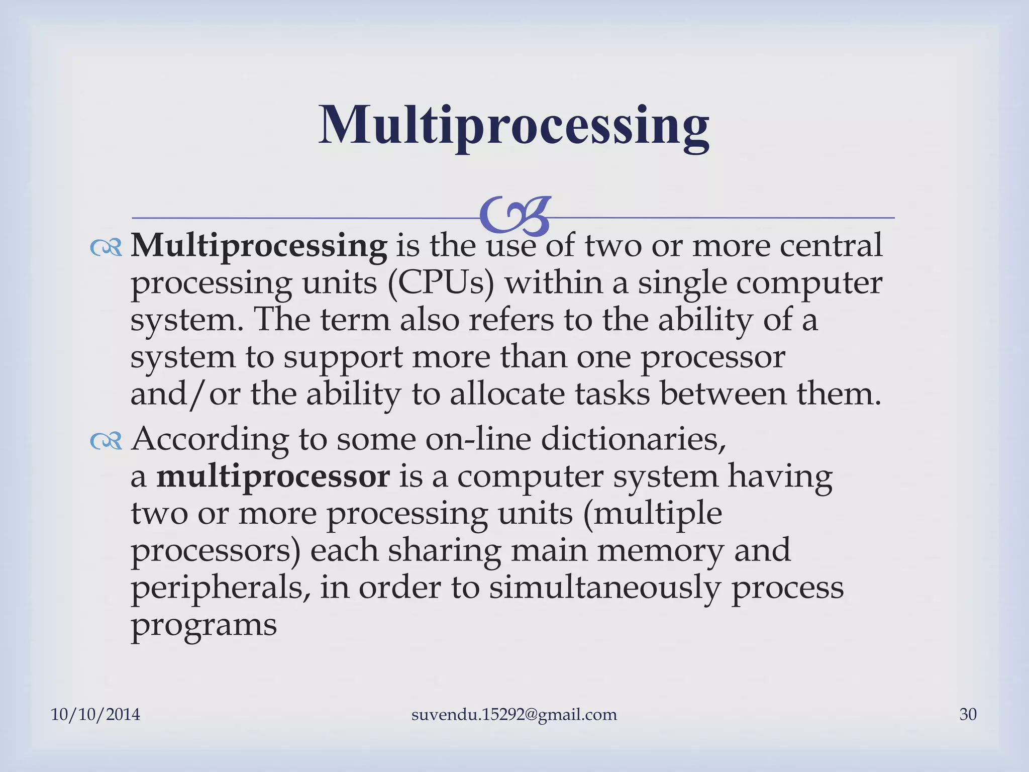 
10/10/2014 suvendu.15292@gmail.com 30
Multiprocessing
 Multiprocessing is the use of two or more central
processing units (CPUs) within a single computer
system. The term also refers to the ability of a
system to support more than one processor
and/or the ability to allocate tasks between them.
 According to some on-line dictionaries,
a multiprocessor is a computer system having
two or more processing units (multiple
processors) each sharing main memory and
peripherals, in order to simultaneously process
programs
 