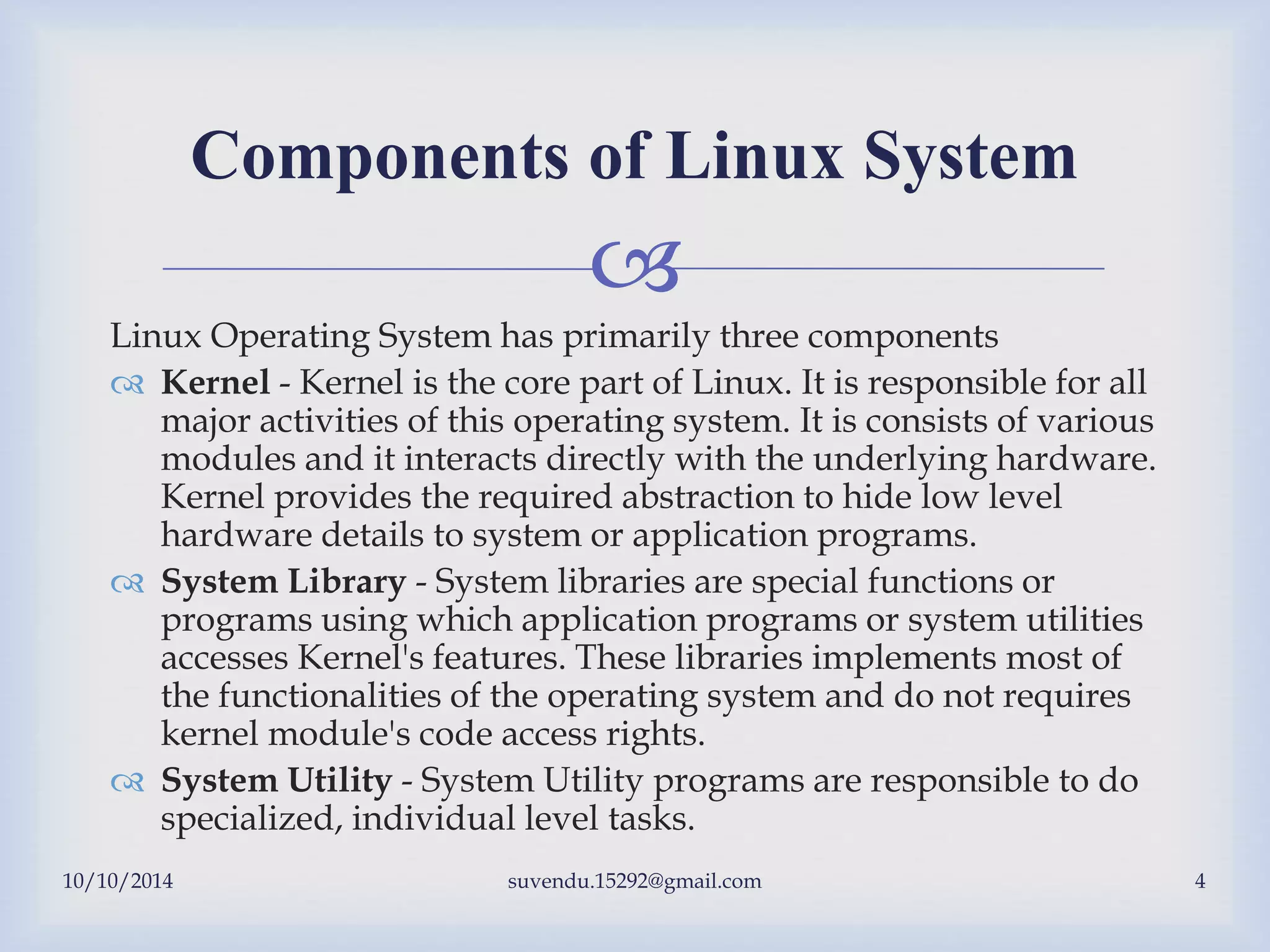 
Linux Operating System has primarily three components
 Kernel - Kernel is the core part of Linux. It is responsible for all
major activities of this operating system. It is consists of various
modules and it interacts directly with the underlying hardware.
Kernel provides the required abstraction to hide low level
hardware details to system or application programs.
 System Library - System libraries are special functions or
programs using which application programs or system utilities
accesses Kernel's features. These libraries implements most of
the functionalities of the operating system and do not requires
kernel module's code access rights.
 System Utility - System Utility programs are responsible to do
specialized, individual level tasks.
Components of Linux System
10/10/2014 suvendu.15292@gmail.com 4
 