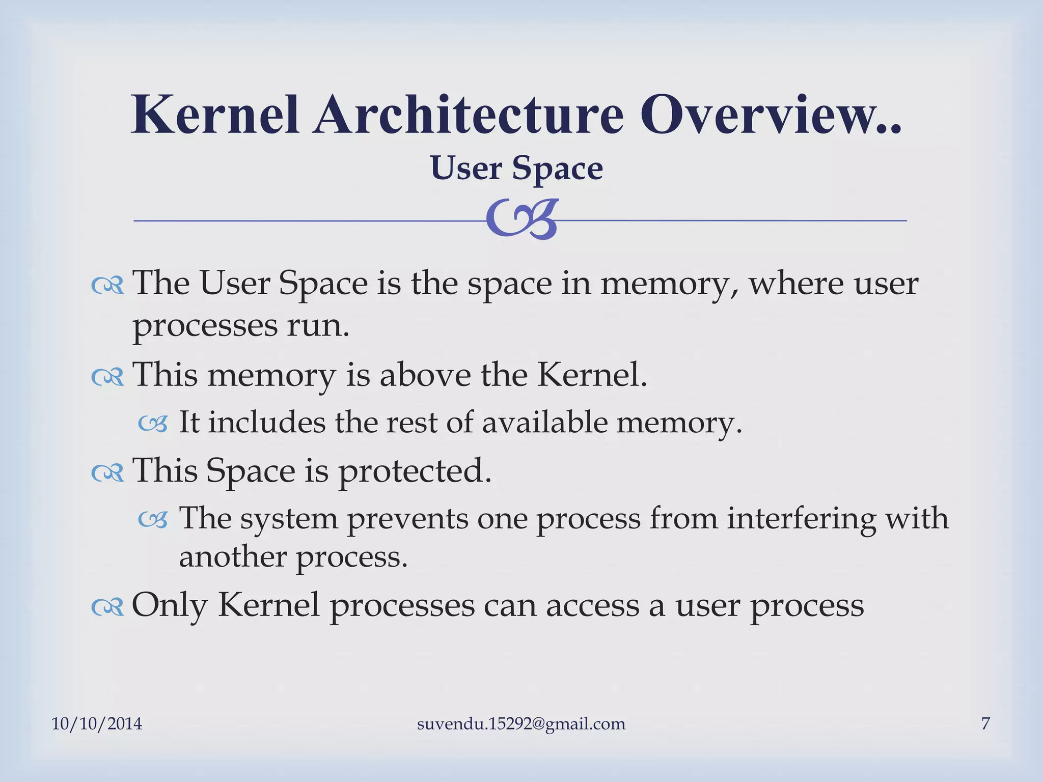 
 The User Space is the space in memory, where user
processes run.
 This memory is above the Kernel.
 It includes the rest of available memory.
 This Space is protected.
 The system prevents one process from interfering with
another process.
 Only Kernel processes can access a user process
Kernel Architecture Overview..
User Space
10/10/2014 suvendu.15292@gmail.com 7
 