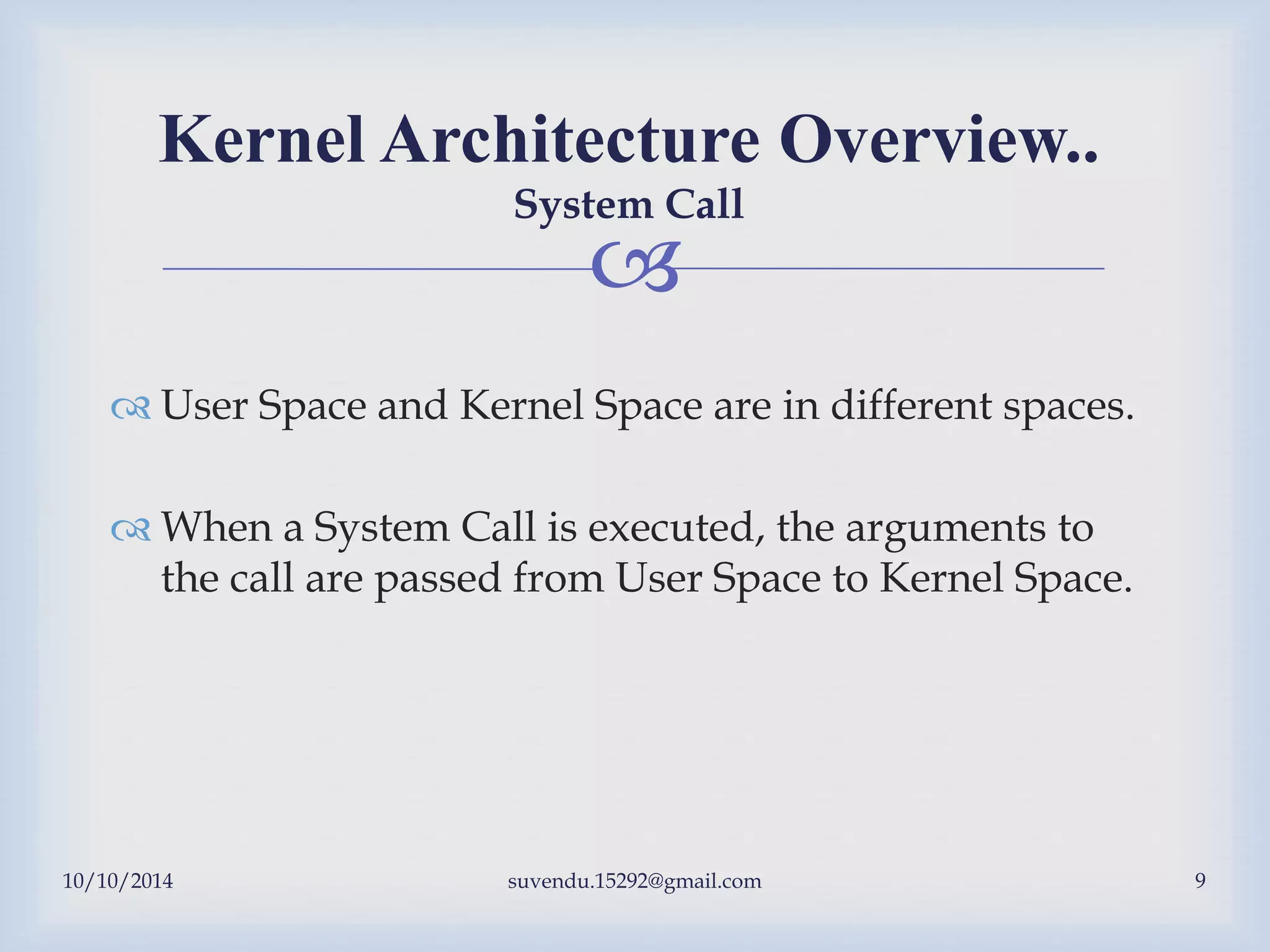 
 User Space and Kernel Space are in different spaces.
 When a System Call is executed, the arguments to
the call are passed from User Space to Kernel Space.
Kernel Architecture Overview..
System Call
10/10/2014 suvendu.15292@gmail.com 9
 