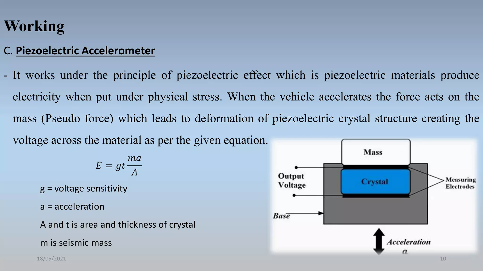 Working
C. Piezoelectric Accelerometer
- It works under the principle of piezoelectric effect which is piezoelectric materials produce
electricity when put under physical stress. When the vehicle accelerates the force acts on the
mass (Pseudo force) which leads to deformation of piezoelectric crystal structure creating the
voltage across the material as per the given equation.
18/05/2021 10
𝐸 = 𝑔𝑡
𝑚𝑎
𝐴
g = voltage sensitivity
a = acceleration
A and t is area and thickness of crystal
m is seismic mass
 