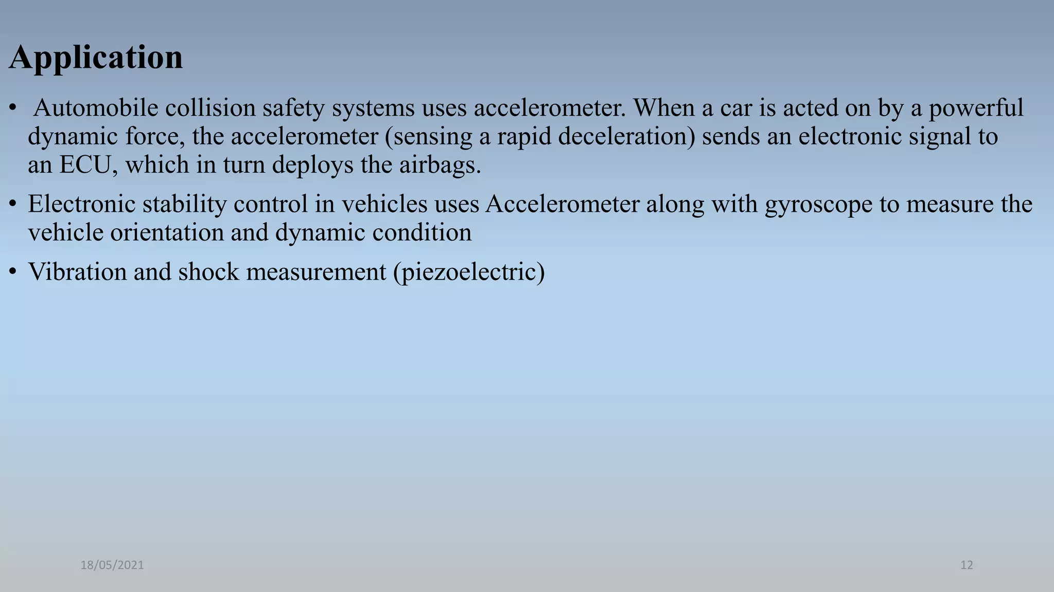 Application
• Automobile collision safety systems uses accelerometer. When a car is acted on by a powerful
dynamic force, the accelerometer (sensing a rapid deceleration) sends an electronic signal to
an ECU, which in turn deploys the airbags.
• Electronic stability control in vehicles uses Accelerometer along with gyroscope to measure the
vehicle orientation and dynamic condition
• Vibration and shock measurement (piezoelectric)
18/05/2021 12
 