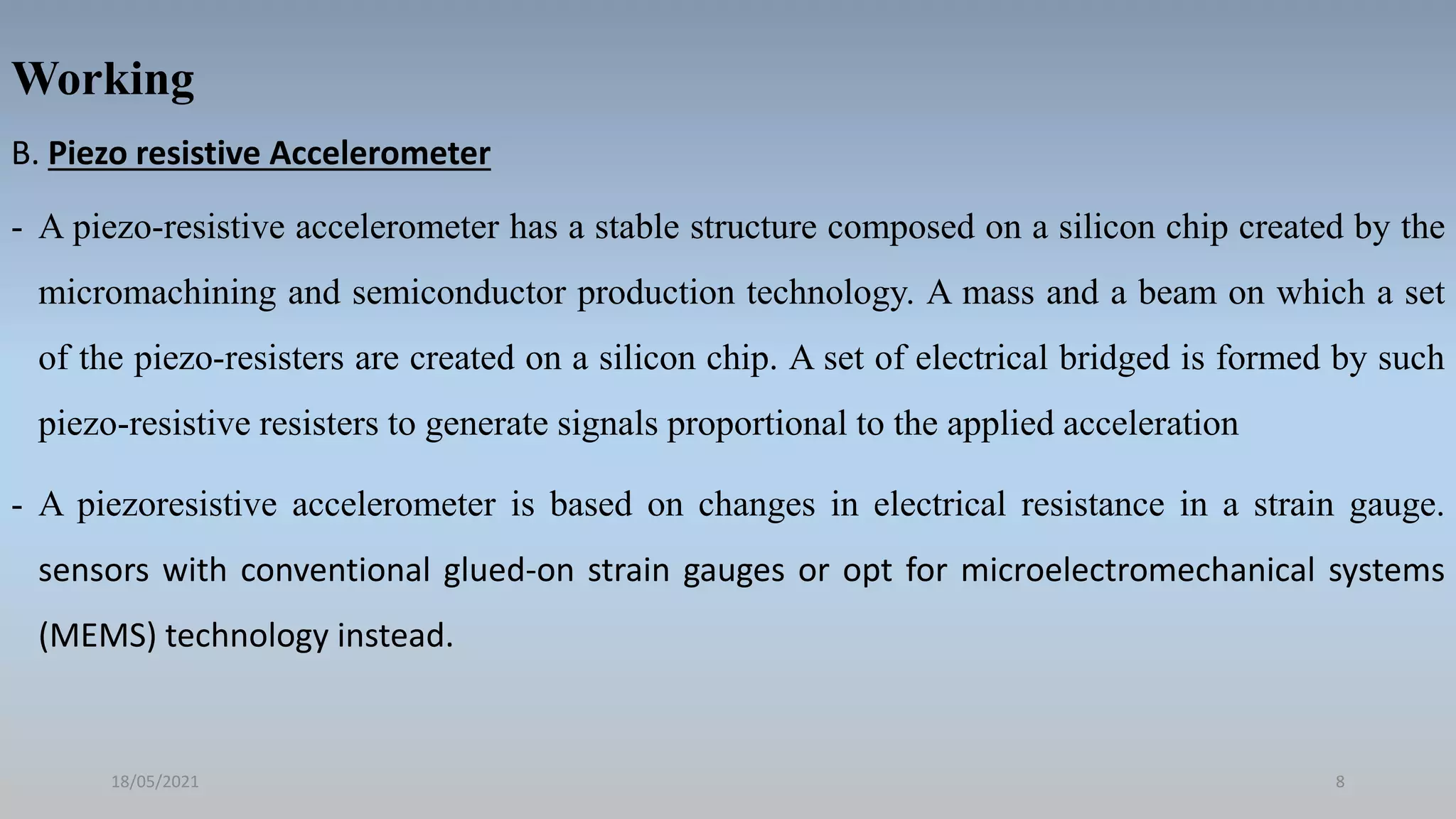 Working
B. Piezo resistive Accelerometer
- A piezo-resistive accelerometer has a stable structure composed on a silicon chip created by the
micromachining and semiconductor production technology. A mass and a beam on which a set
of the piezo-resisters are created on a silicon chip. A set of electrical bridged is formed by such
piezo-resistive resisters to generate signals proportional to the applied acceleration
- A piezoresistive accelerometer is based on changes in electrical resistance in a strain gauge.
sensors with conventional glued-on strain gauges or opt for microelectromechanical systems
(MEMS) technology instead.
18/05/2021 8
 