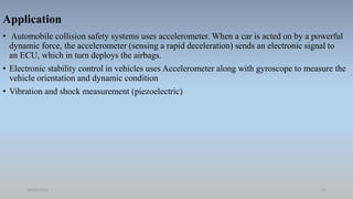 Application
• Automobile collision safety systems uses accelerometer. When a car is acted on by a powerful
dynamic force, the accelerometer (sensing a rapid deceleration) sends an electronic signal to
an ECU, which in turn deploys the airbags.
• Electronic stability control in vehicles uses Accelerometer along with gyroscope to measure the
vehicle orientation and dynamic condition
• Vibration and shock measurement (piezoelectric)
18/05/2021 12
 