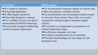 Advantages Disadvantages
➨It is simple to interface.
➨It has high impedance.
➨It offers higher sensitivity.
➨It has high frequency response.
➨It is available at lower cost due to
advancement in MEMS technology
➨It uses built-in signal conditioning
circuit to measure capacitance.
➨An Accelerometer measures change in velocity only.
It does not measure a constant velocity.
➨An Accelerometer can not measure rotation around
its own axis of movement. Due to this, it is used in
conjunction with gyroscope to measure angular
velocity.
➨It is sensitive to temperature and operates over
limited temperature range.
➨Its efficiency degrades over time.
➨It requires external power for its operation.
➨The other disadvantages are less longevity and
hysteresis error.
18/05/2021 13
 