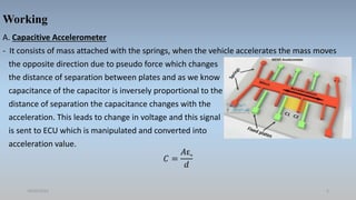 Working
A. Capacitive Accelerometer
- It consists of mass attached with the springs, when the vehicle accelerates the mass moves
the opposite direction due to pseudo force which changes
the distance of separation between plates and as we know
capacitance of the capacitor is inversely proportional to the
distance of separation the capacitance changes with the
acceleration. This leads to change in voltage and this signal
is sent to ECU which is manipulated and converted into
acceleration value.
𝐶 =
𝐴ε˳
𝑑
18/05/2021 5
 