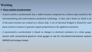 Working
B. Piezo resistive Accelerometer
- A piezo-resistive accelerometer has a stable structure composed on a silicon chip created by the
micromachining and semiconductor production technology. A mass and a beam on which a set
of the piezo-resisters are created on a silicon chip. A set of electrical bridged is formed by such
piezo-resistive resisters to generate signals proportional to the applied acceleration
- A piezoresistive accelerometer is based on changes in electrical resistance in a strain gauge.
sensors with conventional glued-on strain gauges or opt for microelectromechanical systems
(MEMS) technology instead.
18/05/2021 8
 