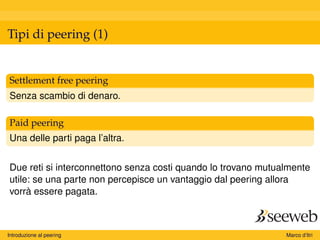 Tipi di peering (1)
Settlement free peering
Senza scambio di denaro.
Paid peering
Una delle parti paga l’altra.
Due reti si interconnettono senza costi quando lo trovano mutualmente
utile: se una parte non percepisce un vantaggio dal peering allora
vorrà essere pagata.
Introduzione al peering Marco d’Itri
 