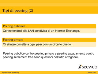 Tipi di peering (2)
Peering pubblico
Connettendosi alla LAN condivisa di un Internet Exchange.
Peering privato
Ci si interconnette a ogni peer con un circuito diretto.
Peering pubblico contro peering privato e peering a pagamento contro
peering settlement free sono questioni del tutto ortogonali.
Introduzione al peering Marco d’Itri
 