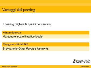 Vantaggi del peering
Il peering migliora la qualità del servizio.
Minore latenza
Mantenere locale il trafﬁco locale.
Maggiore afﬁdabilità
Si evitano le Other People’s Networks.
Introduzione al peering Marco d’Itri
 