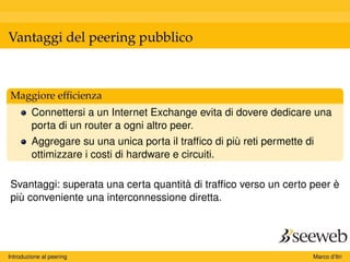 Vantaggi del peering pubblico
Maggiore efﬁcienza
Connettersi a un Internet Exchange evita di dovere dedicare una
porta di un router a ogni altro peer.
Aggregare su una unica porta il trafﬁco di più reti permette di
ottimizzare i costi di hardware e circuiti.
Svantaggi: superata una certa quantità di trafﬁco verso un certo peer è
più conveniente una interconnessione diretta.
Introduzione al peering Marco d’Itri
 