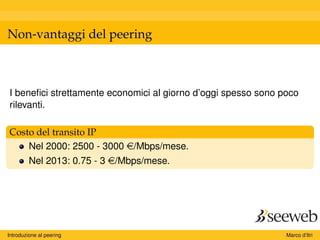 Non-vantaggi del peering
I beneﬁci strettamente economici al giorno d’oggi spesso sono poco
rilevanti.
Costo del transito IP
Nel 2000: 2500 - 3000 e/Mbps/mese.
Nel 2013: 0.75 - 3 e/Mbps/mese.
Introduzione al peering Marco d’Itri
 