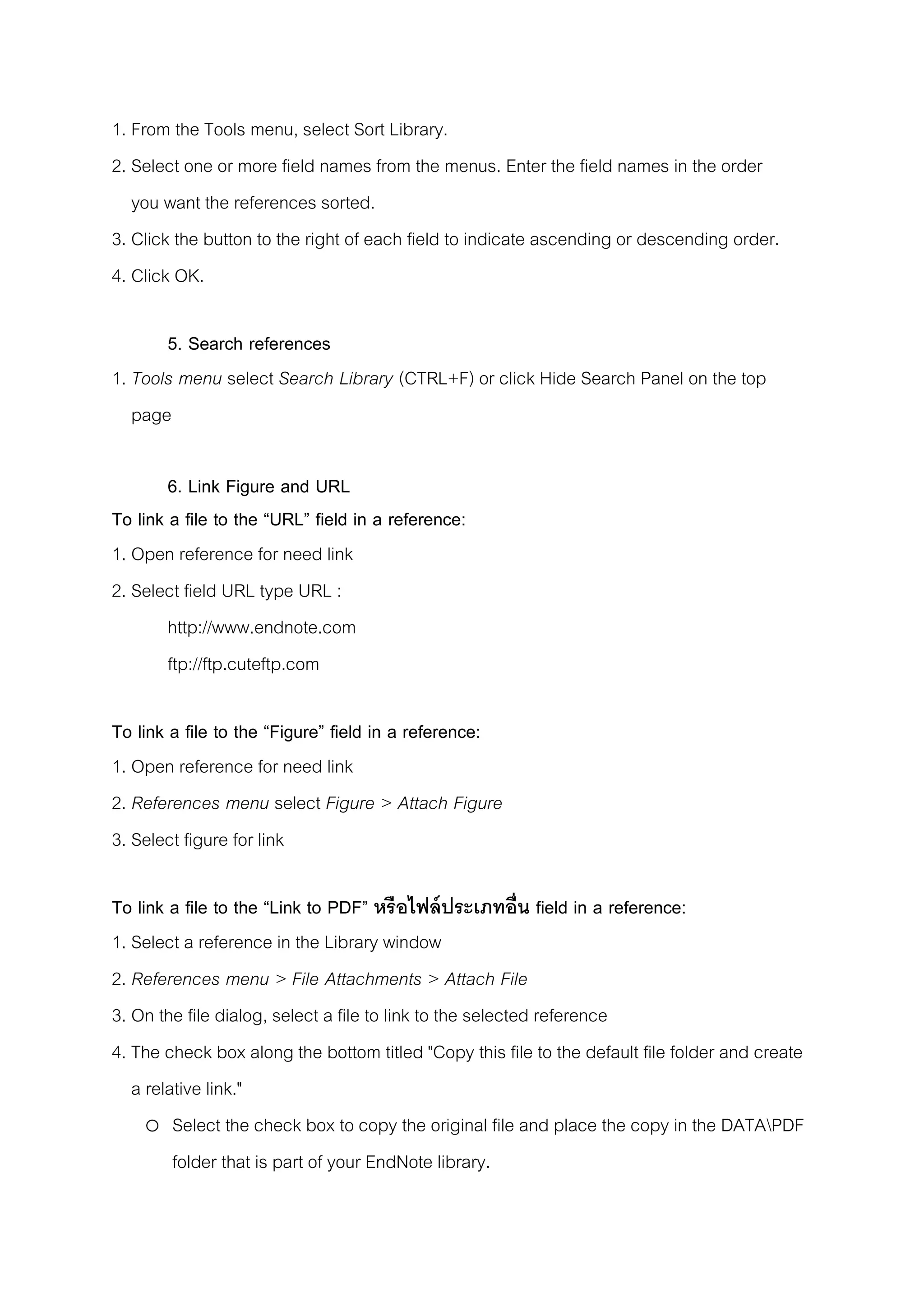 1. From the Tools menu, select Sort Library.
2. Select one or more field names from the menus. Enter the field names in the order
you want the references sorted.
3. Click the button to the right of each field to indicate ascending or descending order.
4. Click OK.
5. Search references
1. Tools menu select Search Library (CTRL+F) or click Hide Search Panel on the top
page
6. Link Figure and URL
To link a file to the “URL” field in a reference:
1. Open reference for need link
2. Select field URL type URL :
http://www.endnote.com
ftp://ftp.cuteftp.com
To link a file to the “Figure” field in a reference:
1. Open reference for need link
2. References menu select Figure > Attach Figure
3. Select figure for link
To link a file to the “Link to PDF” หรือไฟล์ประเภทอื่น field in a reference:
1. Select a reference in the Library window
2. References menu > File Attachments > Attach File
3. On the file dialog, select a file to link to the selected reference
4. The check box along the bottom titled "Copy this file to the default file folder and create
a relative link."
o Select the check box to copy the original file and place the copy in the DATAPDF
folder that is part of your EndNote library.
 