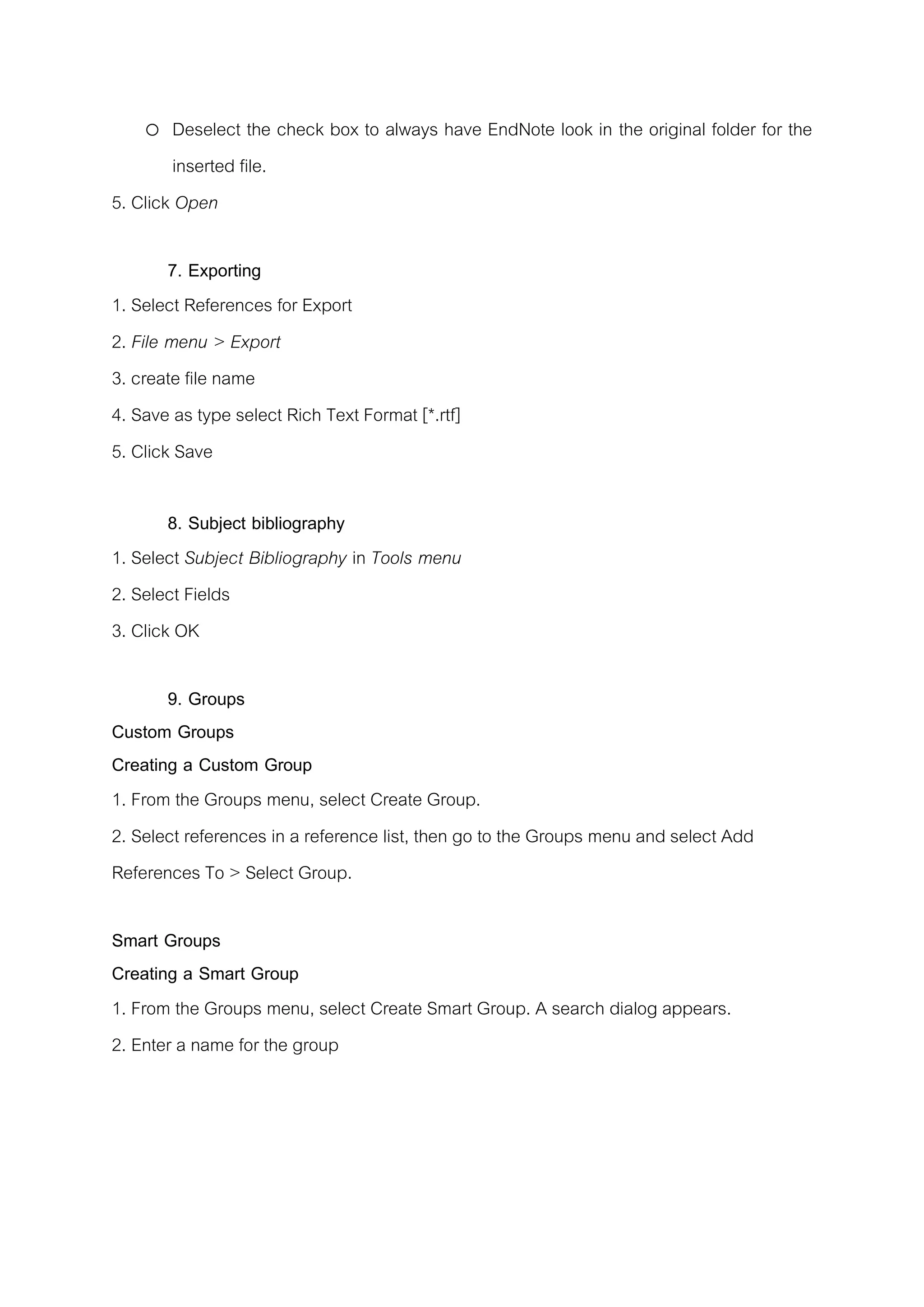 o Deselect the check box to always have EndNote look in the original folder for the
inserted file.
5. Click Open
7. Exporting
1. Select References for Export
2. File menu > Export
3. create file name
4. Save as type select Rich Text Format [*.rtf]
5. Click Save
8. Subject bibliography
1. Select Subject Bibliography in Tools menu
2. Select Fields
3. Click OK
9. Groups
Custom Groups
Creating a Custom Group
1. From the Groups menu, select Create Group.
2. Select references in a reference list, then go to the Groups menu and select Add
References To > Select Group.
Smart Groups
Creating a Smart Group
1. From the Groups menu, select Create Smart Group. A search dialog appears.
2. Enter a name for the group
 