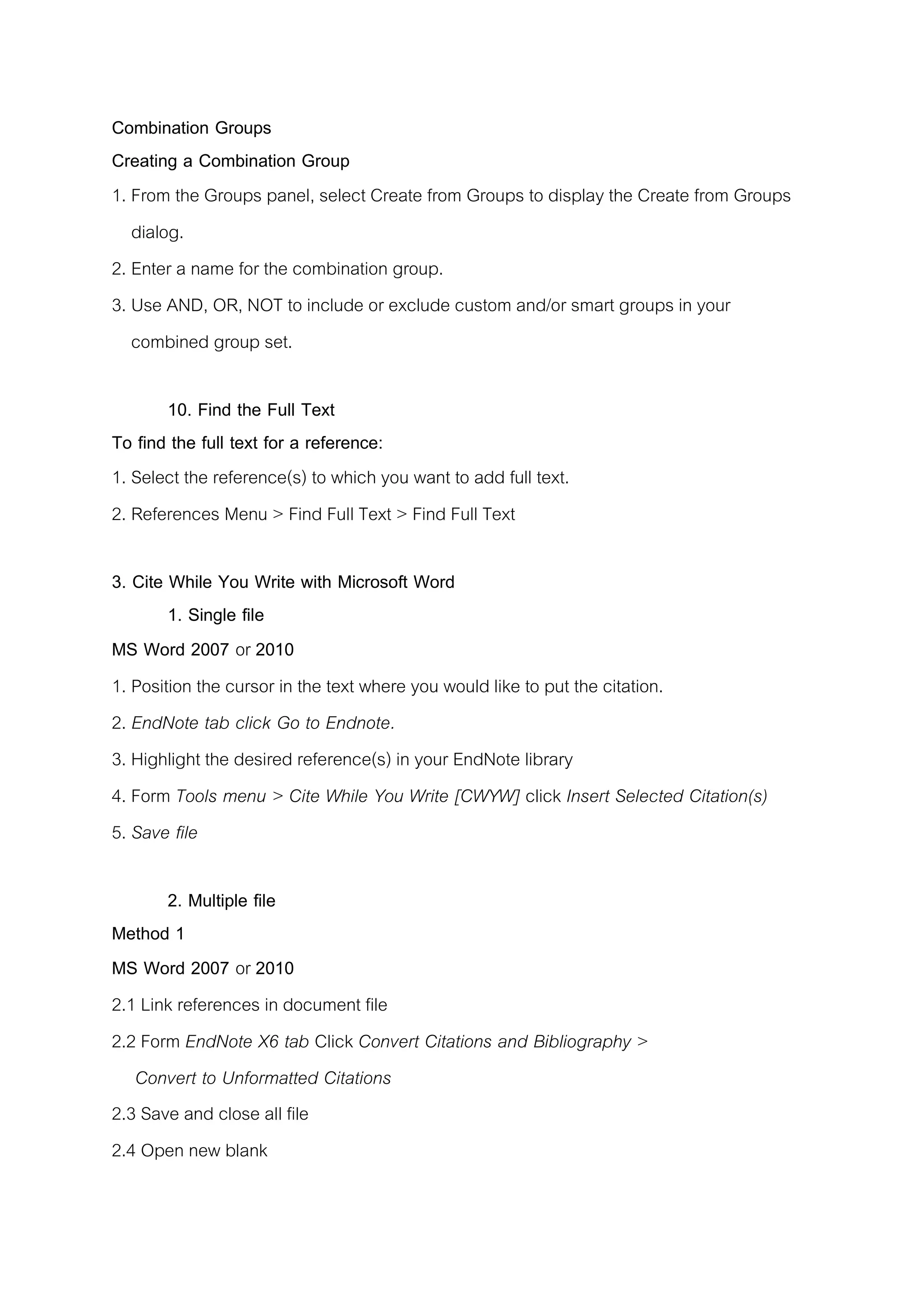 Combination Groups
Creating a Combination Group
1. From the Groups panel, select Create from Groups to display the Create from Groups
dialog.
2. Enter a name for the combination group.
3. Use AND, OR, NOT to include or exclude custom and/or smart groups in your
combined group set.
10. Find the Full Text
To find the full text for a reference:
1. Select the reference(s) to which you want to add full text.
2. References Menu > Find Full Text > Find Full Text
3. Cite While You Write with Microsoft Word
1. Single file
MS Word 2007 or 2010
1. Position the cursor in the text where you would like to put the citation.
2. EndNote tab click Go to Endnote.
3. Highlight the desired reference(s) in your EndNote library
4. Form Tools menu > Cite While You Write [CWYW] click Insert Selected Citation(s)
5. Save file
2. Multiple file
Method 1
MS Word 2007 or 2010
2.1 Link references in document file
2.2 Form EndNote X6 tab Click Convert Citations and Bibliography >
Convert to Unformatted Citations
2.3 Save and close all file
2.4 Open new blank
 